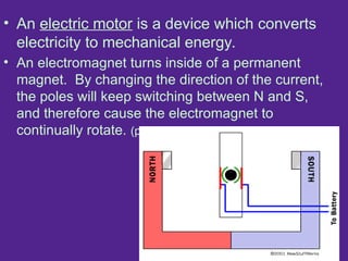 • An electric motor is a device which converts
electricity to mechanical energy.
• An electromagnet turns inside of a permanent
magnet. By changing the direction of the current,
the poles will keep switching between N and S,
and therefore cause the electromagnet to
continually rotate. (pg. 236)
 