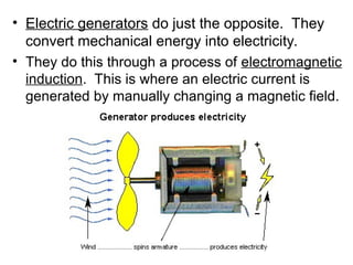 • Electric generators do just the opposite. They
convert mechanical energy into electricity.
• They do this through a process of electromagnetic
induction. This is where an electric current is
generated by manually changing a magnetic field.
 