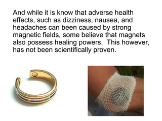 And while it is know that adverse health
effects, such as dizziness, nausea, and
headaches can been caused by strong
magnetic fields, some believe that magnets
also possess healing powers. This however,
has not been scientifically proven.
 