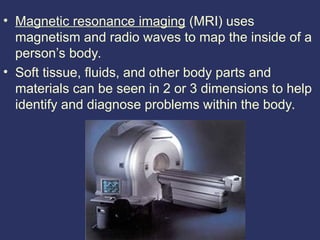 • Magnetic resonance imaging (MRI) uses
magnetism and radio waves to map the inside of a
person’s body.
• Soft tissue, fluids, and other body parts and
materials can be seen in 2 or 3 dimensions to help
identify and diagnose problems within the body.
 