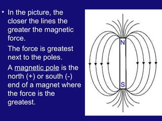 • In the picture, the
closer the lines the
greater the magnetic
force.
The force is greatest
next to the poles.
A magnetic pole is the
north (+) or south (-)
end of a magnet where
the force is the
greatest.
 