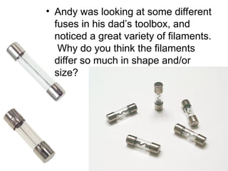 • Andy was looking at some different
fuses in his dad’s toolbox, and
noticed a great variety of filaments.
Why do you think the filaments
differ so much in shape and/or
size?
 