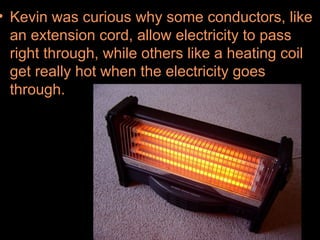 • Kevin was curious why some conductors, like
an extension cord, allow electricity to pass
right through, while others like a heating coil
get really hot when the electricity goes
through.
 