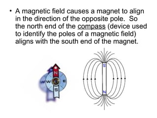 • A magnetic field causes a magnet to align
in the direction of the opposite pole. So
the north end of the compass (device used
to identify the poles of a magnetic field)
aligns with the south end of the magnet.
 