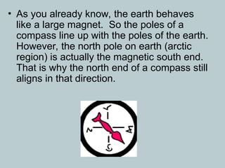 • As you already know, the earth behaves
like a large magnet. So the poles of a
compass line up with the poles of the earth.
However, the north pole on earth (arctic
region) is actually the magnetic south end.
That is why the north end of a compass still
aligns in that direction.
 