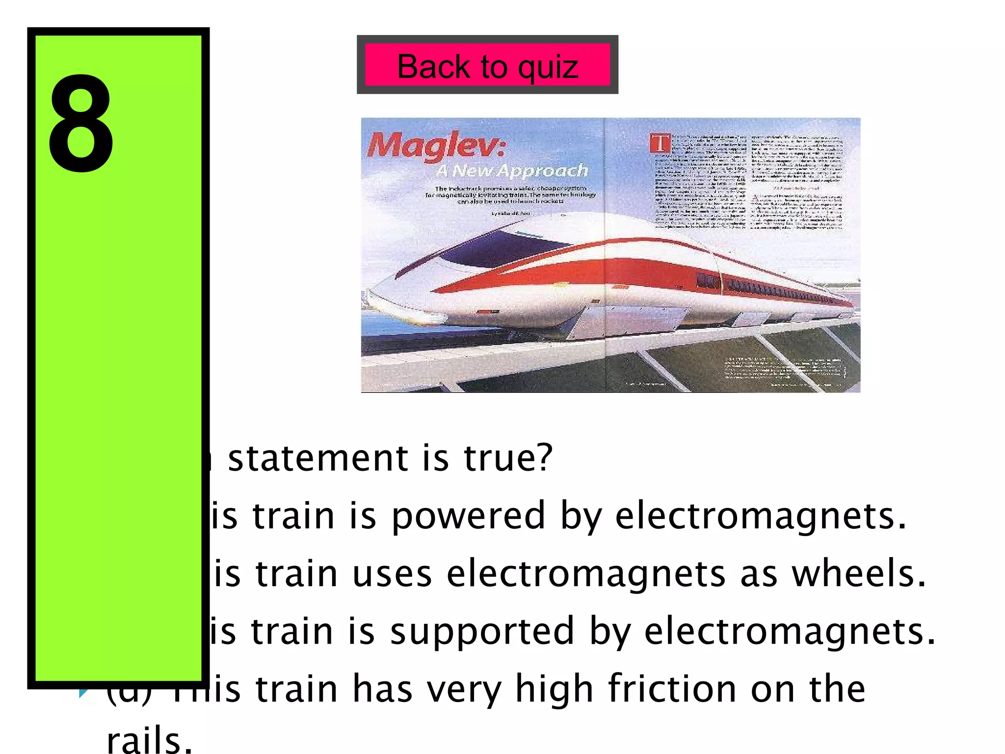 Which statement is true? (a) This train is powered by electromagnets. (b) This train uses electromagnets as wheels. (c) This train is supported by electromagnets. (d) This train has very high friction on the rails. Back to quiz 8  