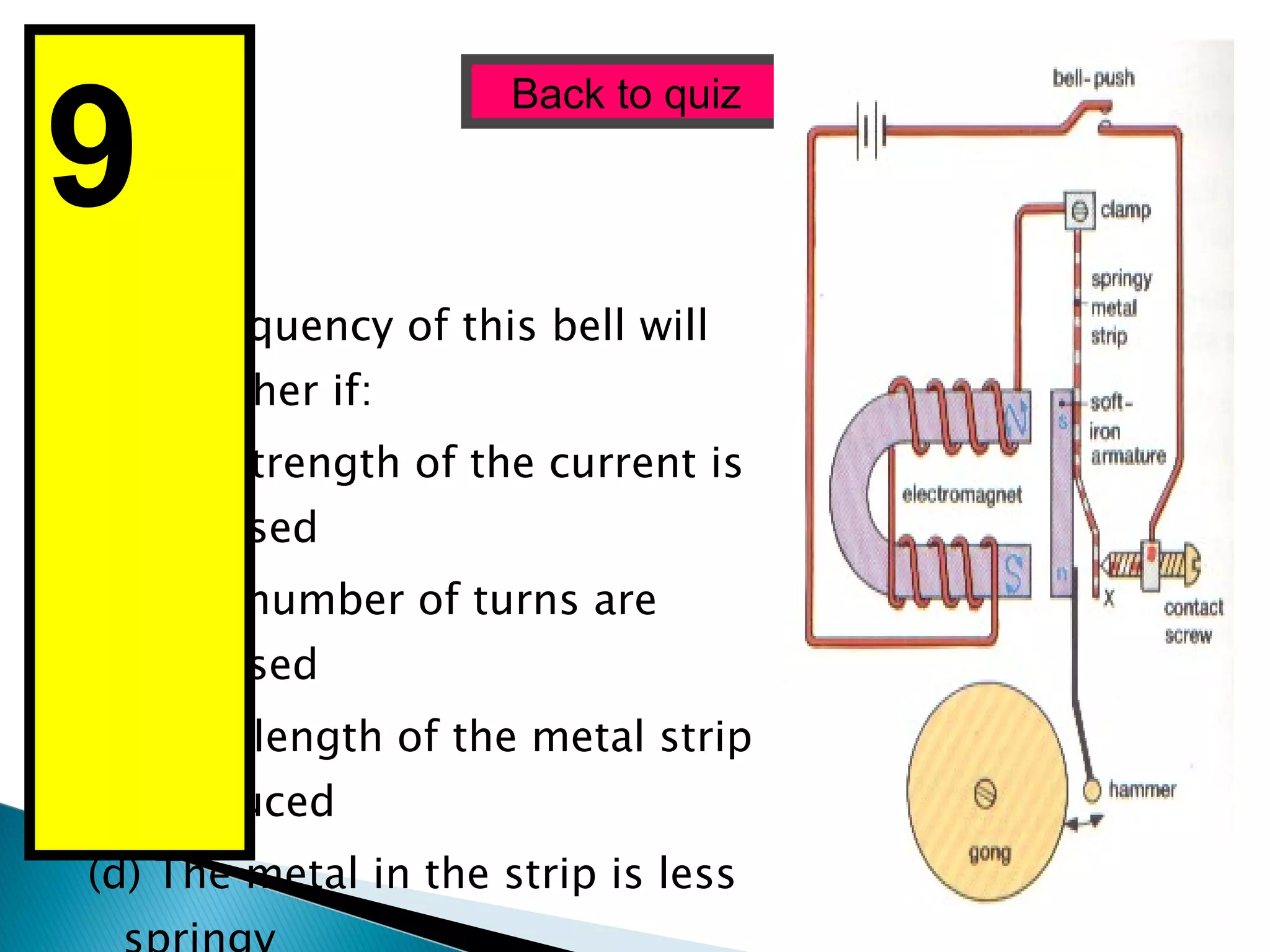 The frequency of this bell will be higher if: (a)The strength of the current is increased (b) The number of turns are increased (c) The  length of the metal strip is reduced (d) The metal in the strip is less springy Back to quiz 9  