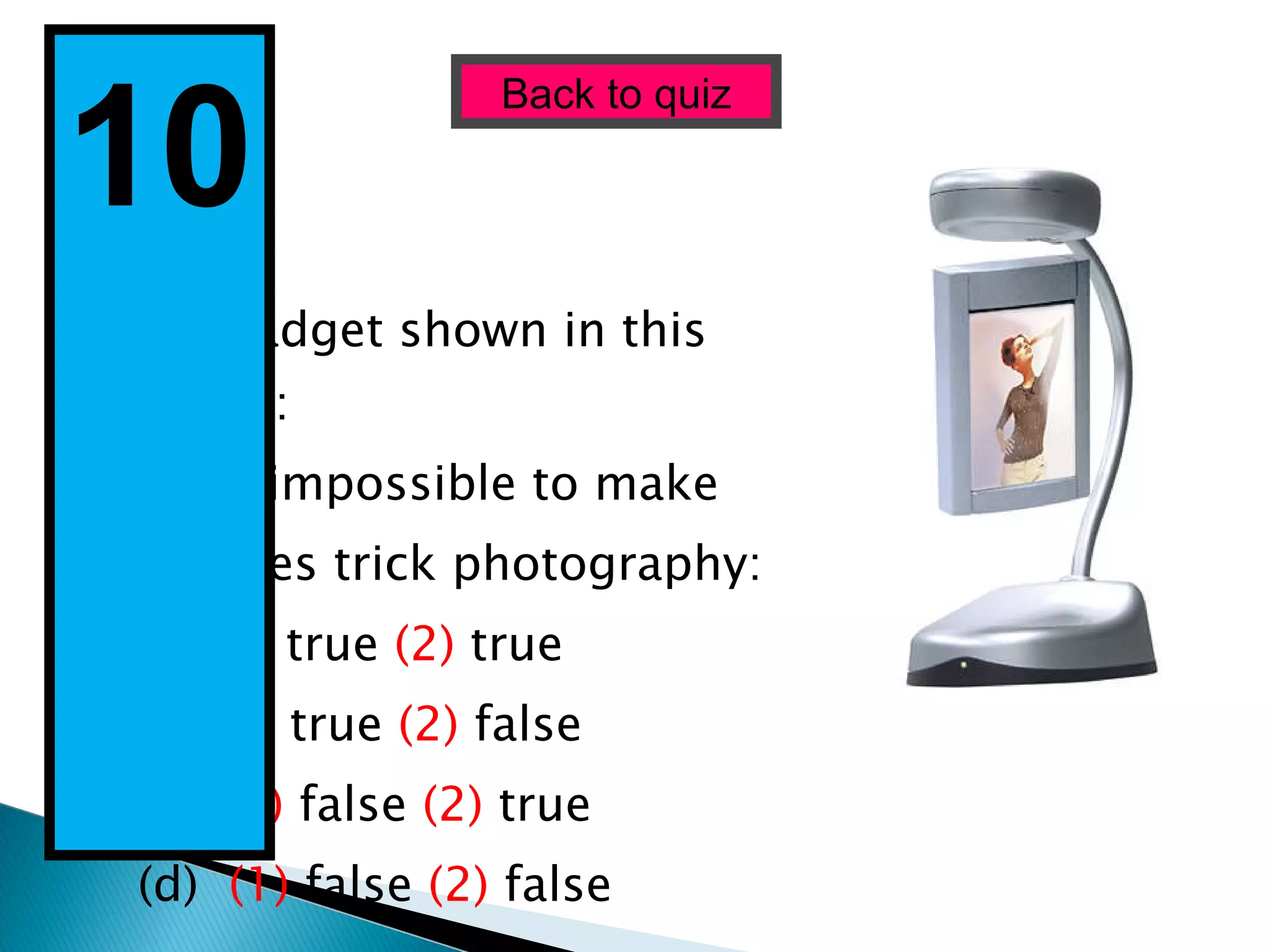 The gadget shown in this picture:  (1)  is impossible to make  (2 ) uses trick photography: (a)  (1)  true  (2)  true (b)  (1)  true  (2)  false (c)  (1)  false  (2)  true (d)  (1)  false  (2)  false Back to quiz 10  