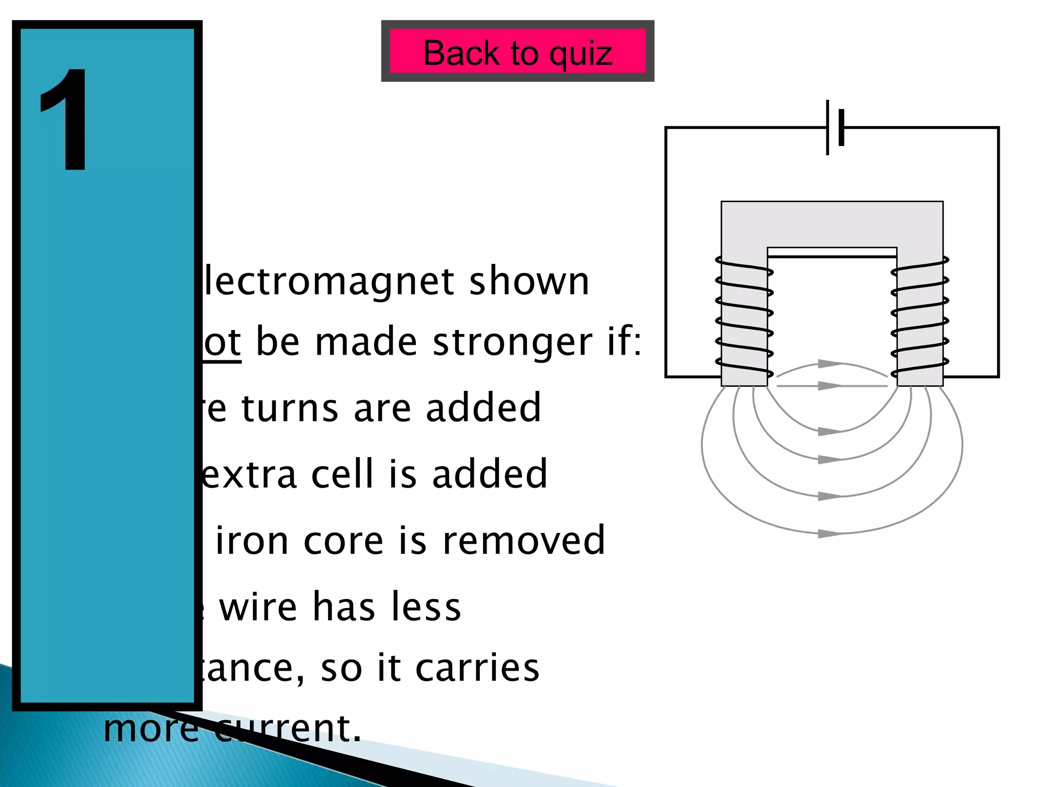 The electromagnet shown will  not  be made stronger if: (a) More turns are added (b) An extra cell is added (c) The iron core is removed (d) The wire has less resistance, so it carries more current. Back to quiz 1  