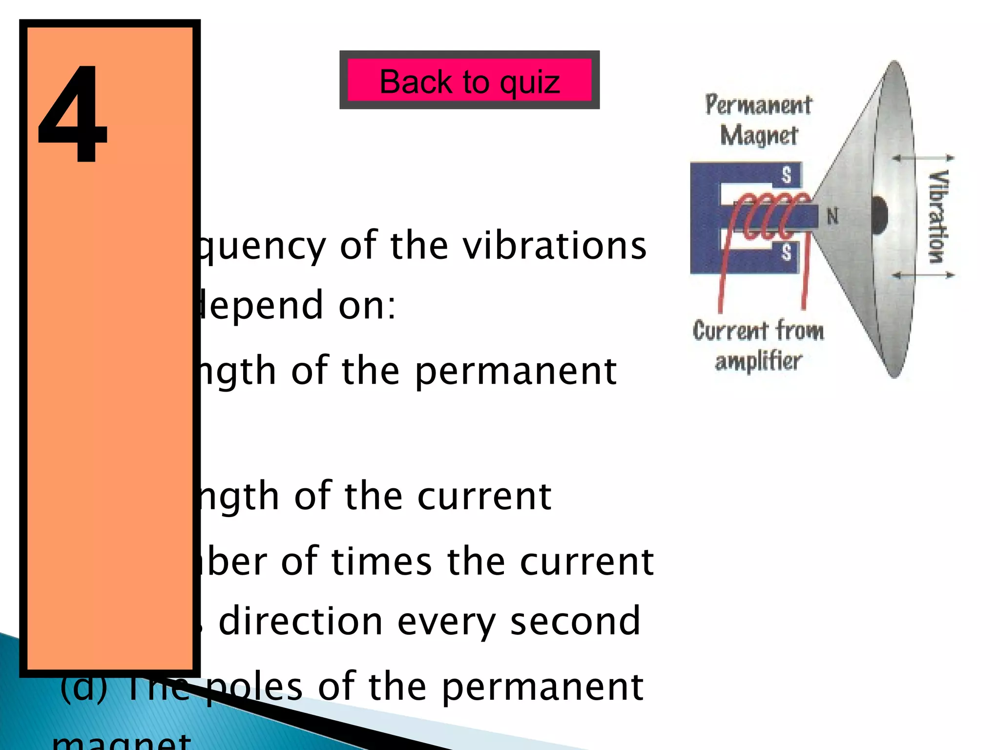 The frequency of the vibrations shown depend on: (a) Strength of the permanent magnet. (b) Strength of the current (c) Number of times the current changes direction every second (d) The poles of the permanent magnet Back to quiz 4  