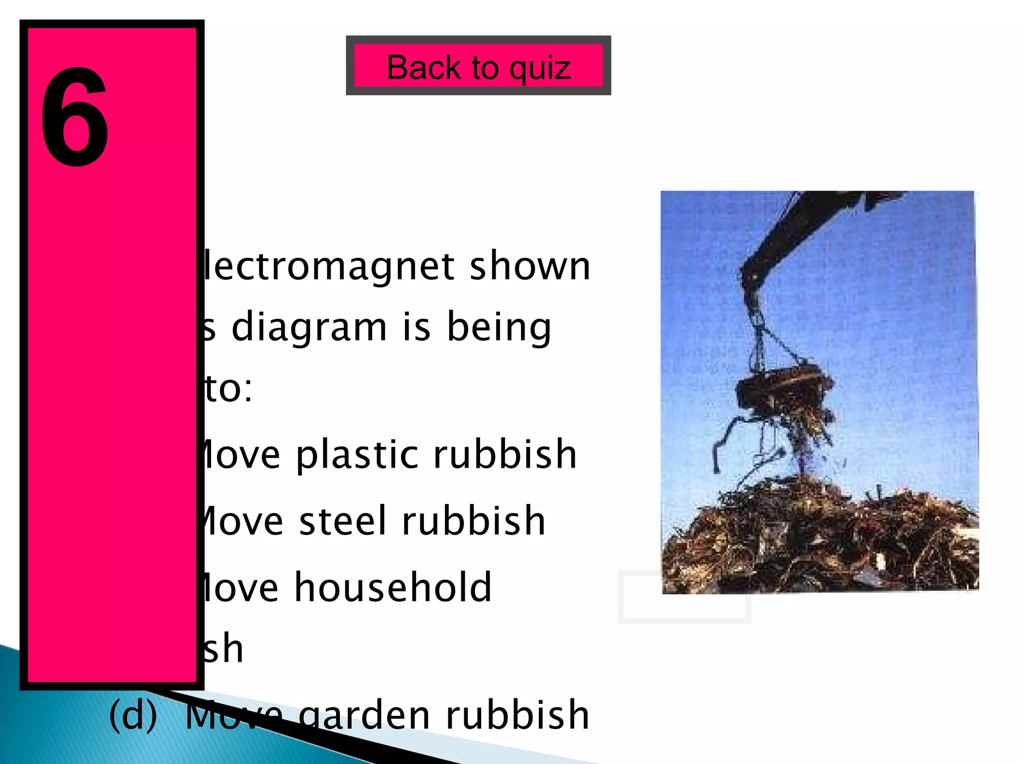 The electromagnet shown in this diagram is being used to: (a)  Move plastic rubbish (b)  Move steel rubbish (c)  Move household rubbish (d)  Move garden rubbish Back to quiz 6  