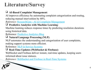 4
Literature/Survey
 AI-Based Complaint Management:
AI improves efficiency by automating complaint categorization and routing,
reducing manual intervention by 40%.
Reference: ResearchGate - AI in Complaint Management
 Predictive Analytics with Machine Learning:
Machine learning reduces response times by predicting resolution durations
using historical data.
Reference: Predictive Analytics Blog
 Natural Language Processing (NLP):
NLP automates the understanding and categorization of user complaints,
making support systems more efficient.
Reference: NLP in Service Systems
 Real-Time Updates (WebSocket & Firebase):
WebSocket and Firebase deliver instant, real-time updates, keeping users
informed about issue statuses.
Reference: WebSocket and Firebase in Real-Time Systems
 