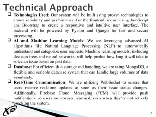 5
Technical Approach
 Technologies Used: Our system will be built using proven technologies to
ensure reliability and performance. For the frontend, we are using JavaScript
and Bootstrap to create a responsive and intuitive user interface. The
backend will be powered by Python and Django for fast and secure
processing.
 AI and Machine Learning Models: We are leveraging advanced AI
algorithms like Natural Language Processing (NLP) to automatically
understand and categorize user requests. Machine learning models, including
decision trees and neural networks, will help predict how long it will take to
solve an issue based on past data.
 Database: For efficient data storage and handling, we are using MongoDB, a
flexible and scalable database system that can handle large volumes of data
seamlessly.
 Real-Time Communication: We are utilizing WebSocket to ensure that
users receive real-time updates as soon as their issue status changes.
Additionally, Firebase Cloud Messaging (FCM) will provide push
notifications, so users are always informed, even when they’re not actively
checking the system.
 