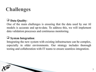 7
Challenges
 Data Quality:
One of the main challenges is ensuring that the data used by our AI
models is accurate and up-to-date. To address this, we will implement
data validation processes and continuous monitoring.
 System Integration:
Integrating the new system with existing infrastructure can be complex,
especially in older environments. Our strategy includes thorough
testing and collaboration with IT teams to ensure seamless integration.
 
