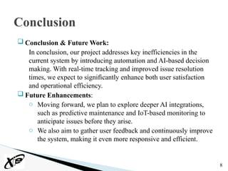  Conclusion & Future Work:
In conclusion, our project addresses key inefficiencies in the
current system by introducing automation and AI-based decision
making. With real-time tracking and improved issue resolution
times, we expect to significantly enhance both user satisfaction
and operational efficiency.
 Future Enhancements:
o Moving forward, we plan to explore deeper AI integrations,
such as predictive maintenance and IoT-based monitoring to
anticipate issues before they arise.
o We also aim to gather user feedback and continuously improve
the system, making it even more responsive and efficient.
8
Conclusion
 