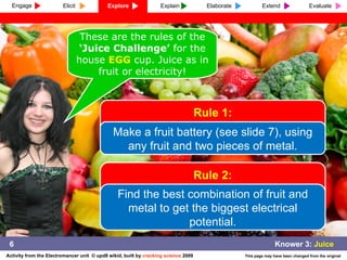 These are the rules of the  ‘Juice Challenge’  for the house  EGG  cup. Juice as in fruit or electricity! 6 Rule 1: Make a fruit battery (see slide 7), using any fruit and two pieces of metal. Rule 2: Find the best combination of fruit and metal to get the biggest electrical potential. Engage Explore Explain Elaborate Extend Evaluate Elicit 