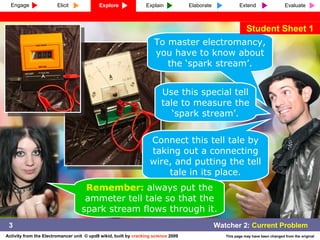 To master electromancy, you have to know about the ‘spark stream’. Use this special tell tale to measure the ‘spark stream’. Connect this tell tale by taking out a connecting wire, and putting the tell tale in its place. Remember:  always put the ammeter tell tale so that the spark stream flows through it. Student Sheet 1 3 Engage Explore Explain Elaborate Extend Evaluate Elicit 