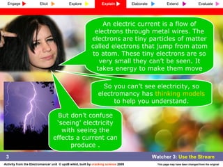 An electric current is a flow of electrons through metal wires. The electrons are tiny particles of matter called electrons that jump from atom to atom. These tiny electrons are so very small they can’t be seen. It takes energy to make them move So you can’t see electricity, so electromancy has  thinking models  to help you understand. But don’t confuse ‘seeing’ electricity with seeing the effects a current can produce . 3 Engage Explore Explain Elaborate Extend Evaluate Elicit 