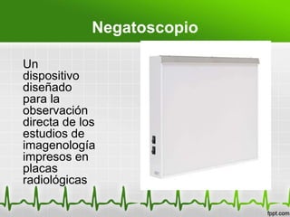 Negatoscopio
Un
dispositivo
diseñado
para la
observación
directa de los
estudios de
imagenología
impresos en
placas
radiológicas
 