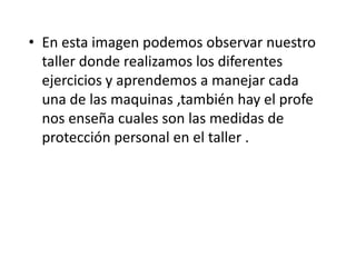 • En esta imagen podemos observar nuestro
taller donde realizamos los diferentes
ejercicios y aprendemos a manejar cada
una de las maquinas ,también hay el profe
nos enseña cuales son las medidas de
protección personal en el taller .
 