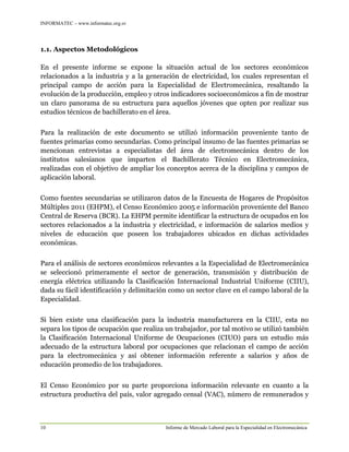 INFORMATEC – www.informatec.org.sv
10 Informe de Mercado Laboral para la Especialidad en Electromecánica
1.1. Aspectos Metodológicos
En el presente informe se expone la situación actual de los sectores económicos
relacionados a la industria y a la generación de electricidad, los cuales representan el
principal campo de acción para la Especialidad de Electromecánica, resaltando la
evolución de la producción, empleo y otros indicadores socioeconómicos a fin de mostrar
un claro panorama de su estructura para aquellos jóvenes que opten por realizar sus
estudios técnicos de bachillerato en el área.
Para la realización de este documento se utilizó información proveniente tanto de
fuentes primarias como secundarias. Como principal insumo de las fuentes primarias se
mencionan entrevistas a especialistas del área de electromecánica dentro de los
institutos salesianos que imparten el Bachillerato Técnico en Electromecánica,
realizadas con el objetivo de ampliar los conceptos acerca de la disciplina y campos de
aplicación laboral.
Como fuentes secundarias se utilizaron datos de la Encuesta de Hogares de Propósitos
Múltiples 2011 (EHPM), el Censo Económico 2005 e información proveniente del Banco
Central de Reserva (BCR). La EHPM permite identificar la estructura de ocupados en los
sectores relacionados a la industria y electricidad, e información de salarios medios y
niveles de educación que poseen los trabajadores ubicados en dichas actividades
económicas.
Para el análisis de sectores económicos relevantes a la Especialidad de Electromecánica
se seleccionó primeramente el sector de generación, transmisión y distribución de
energía eléctrica utilizando la Clasificación Internacional Industrial Uniforme (CIIU),
dada su fácil identificación y delimitación como un sector clave en el campo laboral de la
Especialidad.
Si bien existe una clasificación para la industria manufacturera en la CIIU, esta no
separa los tipos de ocupación que realiza un trabajador, por tal motivo se utilizó también
la Clasificación Internacional Uniforme de Ocupaciones (CIUO) para un estudio más
adecuado de la estructura laboral por ocupaciones que relacionan el campo de acción
para la electromecánica y así obtener información referente a salarios y años de
educación promedio de los trabajadores.
El Censo Económico por su parte proporciona información relevante en cuanto a la
estructura productiva del país, valor agregado censal (VAC), número de remunerados y
 
