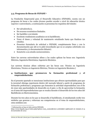MINED/ Promoción y Orientación para Bachilleratos Técnicos Vocacionales
Informe de Mercado Laboral para la Especialidad en Electromecánica 25
3.3. Programa de Becas de FEPADE14
La Fundación Empresarial para el Desarrollo Educativo (FEPADE), cuenta con un
programa de becas a los cuales jóvenes pueden acceder a nivel de educación técnico
superior o universitario, a continuación se presentan los requisitos del trámite:
 Ser salvadoreño/a.
 De recursos económicos limitados.
 Ser bachiller o en trámite
 Excelente rendimiento académico en tu bachillerato.
 Tener el deseo y voluntad de mantenerte estudiando hasta que finalices tus
estudios.
 Presentar formulario de solicitud a FEPADE, completamente lleno y con la
documentación que ahí se te pide (recordando que no se aceptan solicitudes con
información y/o documentación faltante).
 Someterte a un estudio socioeconómico.
Entre las carreras universitarias afines a las cuales aplican las becas son: Ingeniería
Eléctrica, Ingeniería Electrónica, Ingeniería Mecánica.
Las carreras técnicas afines cubiertas por las becas son: Técnico en Ingeniería
Electrónica, Técnico en Ingeniería Eléctrica, Técnico en Ingeniería Mecánica.}
4. Instituciones que promueven la formación profesional y el
emprendedurismo
En el presente apartado se mencionan instituciones que ofrecen oportunidades para que
la juventud obtenga experiencia dentro del mercado laboral a partir de programas de
formación profesional y programas que fomenten la actividad emprendedora con el fin
de crear más oportunidades de desarrollo en el país y a fin de aprovechar la formación
en el tema del emprendedurismo que se recalca durante el desarrollo de los tres años del
Bachillerato en Electromecánica.
Durante los tres años en los que se desarrolla el bachillerato, el estudiantado recibe tres
módulos que generan y refuerzan sus competencias en el tema de emprendedurismo,
estos módulos son:
14 Información en base al sitio web de FEPADE,
http://www.fepade.org.sv/index.php?option=com_content&view=article&id=15&Itemid=16 visitado el 15
de noviembre de 2012
 