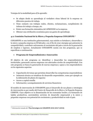MINED/ Promoción y Orientación para Bachilleratos Técnicos Vocacionales
Informe de Mercado Laboral para la Especialidad en Electromecánica 27
Ventajas de la modalidad para el/la aprendiz:
 Se adapta desde su aprendizaje al verdadero ritmo laboral de la empresa en
diferentes puestos de trabajo. 
 Tiene contacto con trabajos reales, clientes, reclamaciones, cumplimiento de
órdenes de trabajo a tiempo, etc. 
 Existe una formación sistemática del APRENDIZ en la empresa. 
 Obtener una retribución económica para sus gastos de aprendizaje.
4.2. Comisión Nacional de la Micro y Pequeña Empresa CONAMYPE17
CONAMYPE es una institución gubernamental, cuya misión es fortalecer y desarrollar a
la micro y pequeña empresa en El Salvador, con el fin de crear sinergias que potencien la
competitividad y contribuir activamente al crecimiento del país a través de la generación
de empleos e ingresos. Actualmente CONAMYPE cuenta con dos programas, que se
especifican a continuación:
 Programa de Emprendimiento e Innovación
El objetivo de este programa es: Identificar y desarrollar los emprendimientos
territoriales, generando nuevas empresas con adecuados niveles de competitividad. Con
este programa se busca la generación de nuevas empresas y apoyo a los emprendedores
en los siguientes aspectos:
 Capacitación de temas que permitan desarrollar las competencias emprendedoras
 Asistencia técnica en temáticas de desarrollo emprendedor, como por ejemplo en
la elaboración de planes de negocios
 Acceso a capital semilla
 Información y acompañamiento de servicios financieros
El modelo de intervención de CONAMYPE para el desarrollo de sus planes y estrategias
de intervención es por medio del Centro de Desarrollo de la Micro y la Pequeña Empresa
CDMYPE. Cuyo objetivo es la dinamización de las economías locales y la formación de
tejidos productivos, acercándolos servicios de desarrollo empresarial a la micro y
pequeñas empresas con potencial de crecimiento y productividad en todo el país.
17 Información tomada del “Plan Estratégico de CONAMYPE 2010-2014” (2010)
 