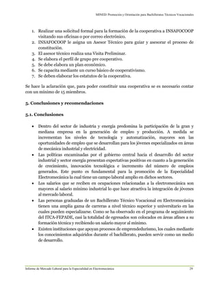 MINED/ Promoción y Orientación para Bachilleratos Técnicos Vocacionales
Informe de Mercado Laboral para la Especialidad en Electromecánica 29
1. Realizar una solicitud formal para la formación de la cooperativa a INSAFOCOOP
visitando sus oficinas o por correo electrónico.
2. INSAFOCOOP le asigna un Asesor Técnico para guiar y asesorar el proceso de
constitución.
3. El asesor técnico realiza una Visita Preliminar.
4. Se elabora el perfil de grupo pre cooperativo.
5. Se debe elabora un plan económico.
6. Se capacita mediante un curso básico de cooperativismo.
7. Se deben elaborar los estatutos de la cooperativa.
Se hace la aclaración que, para poder constituir una cooperativa se es necesario contar
con un mínimo de 15 miembros.
5. Conclusiones y recomendaciones
5.1. Conclusiones
 Dentro del sector de industria y energía predomina la participación de la gran y
mediana empresa en la generación de empleo y producción. A medida se
incrementan los niveles de tecnología y automatización, mayores son las
oportunidades de empleo que se desarrollan para los jóvenes especializados en áreas
de mecánica industrial y electricidad.
 Las políticas encaminadas por el gobierno central hacia el desarrollo del sector
industrial y sector energía presentan expectativas positivas en cuanto a la generación
de crecimiento, innovación tecnológica e incremento del número de empleos
generados. Este punto es fundamental para la promoción de la Especialidad
Electromecánica la cual tiene un campo laboral amplio en dichos sectores.
 Los salarios que se reciben en ocupaciones relacionadas a la electromecánica son
mayores al salario mínimo industrial lo que hace atractiva la integración de jóvenes
al mercado laboral.
 Las personas graduadas de un Bachillerato Técnico Vocacional en Electromecánica
tienen una amplia gama de carreras a nivel técnico superior y universitario en las
cuales pueden especializarse. Como se ha observado en el programa de seguimiento
del ITCA-FEPADE, casi la totalidad de egresados son colocados en áreas afines a su
formación técnica y recibiendo un salario mayor al mínimo.
 Existen instituciones que apoyan procesos de emprendedurismo, los cuales mediante
los conocimientos adquiridos durante el bachillerato, pueden servir como un medio
de desarrollo.
 