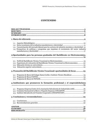 MINED/ Promoción y Orientación para Bachilleratos Técnicos Vocacionales
Informe de Mercado Laboral para la Especialidad en Electromecánica 3
CONTENIDO
SIGLAS UTILIZADAS .....................................................................................................5
RESUMEN.......................................................................................................................6
SUMMARY...................................................................................................................... 7
INTRODUCCIÓN ............................................................................................................8
1. Marco de referencia ....................................................................................................9
1.1. Aspectos Metodológicos ...............................................................................................................10
1.2. Sector económico de la industria manufacturera y electricidad ............................................... 11
1.3. Caracterización del mercado laboral para los sectores de industria mecánica y electricidad.13
1.4. Perspectivas de políticas y programas que impulsan el crecimiento del sector industria
manufacturera y electricidad .......................................................................................................17
2.Oportunidades para las personas graduadas del Bachillerato en Electromecánica.
...................................................................................................................................... 19
2.1. Perfil del Bachillerato Técnico Vocacional en Electromecánica................................................19
2.2. Experiencia de colocación del Bachillerato Técnico Vocacional en Electromecánica ............20
2.3. Educación técnica no universitaria............................................................................................. 22
2.4. Educación superior universitaria............................................................................................... 22
3. Promoción del Bachillerato Técnico Vocacional: oportunidades de becas .............23
3.1. Programa de Becas del Colegio Santa Cecilia e Instituto Técnico Ricaldone.......................... 23
3.2. Programa de Becas FANTEL....................................................................................................... 24
3.3. Programa de Becas de FEPADE...................................................................................................25
4. Instituciones que promueven la formación profesional y el emprendedurismo
......................................................................................................................................25
4.1. Programa Empresa Centro de la Asociación Salvadoreña de Industriales (ASI).................... 26
4.2. Comisión Nacional de la Micro y Pequeña Empresa CONAMYPE...........................................27
4.3. Instituto Salvadoreño de Fomento Cooperativo (INSAFOCOOP)........................................... 28
5. Conclusiones y recomendaciones.............................................................................29
5.1. Conclusiones................................................................................................................................. 29
5.2. Recomendaciones generales .......................................................................................................30
ANEXOS........................................................................................................................ 31
GLOSARIO....................................................................................................................38
BIBLIOGRAFÍA ............................................................................................................40
 