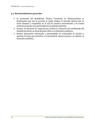 INFORMATEC – www.informatec.org.sv
30 Informe de Mercado Laboral para la Especialidad en Electromecánica
5.2. Recomendaciones generales
 La promoción del Bachillerato Técnico Vocacional en Electromecánica es
fundamental para que la juventud se pueda integrar al mercado laboral ante un
sector dinámico y competitivo en el cual los procesos automatizados y de control
numérico presentan una oportunidad en las grandes industrias.
 Generar un directorio de empresas que permita la colocación del estudiantado del
bachillerato técnico en áreas laborales afines a su formación académica.
 Brindar información relacionada a oportunidades de continuidad de estudios y
opciones de becas para incentivar a la juventud de escasos recursos a no detener su
formación académica.
 