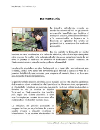 INFORMATEC – www.informatec.org.sv
8 Informe de Mercado Laboral para la Especialidad en Electromecánica
INTRODUCCIÓN
La industria salvadoreña presenta un
estado dinámico en el cual los procesos de
reconversión tecnológica que implican el
manejo de circuitos, instalaciones eléctricas
y la automatización, se imponen en la
búsqueda de optimizar los niveles de
productividad e incrementar los niveles de
producción.
En este sentido, la formación de capital
humano en áreas relacionadas a la industria mecánica y electricidad que acompañen
estos procesos de cambio en la industria salvadoreña son de suma importancia. Es así
como se plantea la necesidad de promover el Bachillerato Técnico Vocacional en
Electromecánica como una solución integral ante tal necesidad.
La educación sin duda es un pilar fundamental en el desarrollo y crecimiento de una
sociedad, además sirve como una herramienta para mejorar la calidad de vida de la
juventud brindándole oportunidades para integrarse al mercado laboral en áreas con
gran demanda de personal capacitado.
El presente estudio muestra información del mercado laboral y la situación económica
de los sectores claves relacionados a la Especialidad de Electromecánica, que permitirá
al estudiantado vislumbrar un panorama más amplio en el cual podrán fundamentar su
decisión no sólo de estudiar un Técnico
Vocacional en Electromecánica, sino también
para seguir una carrera académica a nivel
superior u optar por empleos bien remunerados
en áreas afines en el corto y mediano plazo.
La estructura del presente documento se
compone de cinco partes principales. La primera
sección presenta la situación económica y
laboral dentro de los sectores relacionados a la
 