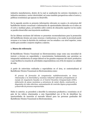 MINED/ Promoción y Orientación para Bachilleratos Técnicos Vocacionales
Informe de Mercado Laboral para la Especialidad en Electromecánica 9
industria manufacturera, dentro de la cual se analizarán los sectores vinculantes a la
industria mecánica y sector electricidad, así como también perspectivas sobre el sector y
políticas económicas que apoyan su desarrollo.
En la segunda sección se presenta información relevante en cuanto a la estructura del
bachillerato técnico vocacional e información de oportunidades laborales en el rubro en
el corto y mediano plazo, así también sobre centros de educación superior en los cuales
se pueden desarrollar una trayectoria académica.
En las últimas secciones del informe se presentan recomendaciones para la promoción
del bachillerato técnico así como recursos e instituciones a los cuales la juventud puede
avocarse si se toma la decisión de continuar con los estudios a un nivel superior, como
medio para acceder a mejores empleos y salarios.
1. Marco de referencia
El Bachillerato Técnico Vocacional en Electromecánica surge como una necesidad de
instruir a jóvenes en capacidades y conocimientos fundamentales que permitan su
integración satisfactoria al campo laboral en las grandes empresas del sector productivo
o que faciliten la creación de actividades emprendedoras con el fin de mejorar su calidad
de vida.
A partir de entrevistas realizadas a especialistas en el área, se contextualizará al
Bachillerato Técnico Vocacional en Electromecánica como:
El proceso de formación de competencias multidimensionales en áreas
relacionadas a la electricidad y mecánica industrial referentes principalmente al
manejo de maquinaria basadas en el Control Numérico Computarizado (CNC),
elaboración de piezas mecánicas y estructuras de metal, diseño, construcción y
diagnóstico de redes eléctricas, automatización de controles lógicos programables
y desarrollo de procesos empresariales.
Dicho lo anterior, se procederá a describir la estructura productiva y económica en el
país de los rubros relacionados a esta Especialidad con el fin de identificar las
oportunidades de inserción al mercado laboral para las personas graduadas del
Bachillerato Técnico Vocacional en Electromecánica.
 