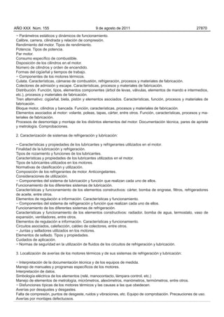 AÑO XXX Núm. 155                                9 de agosto de 2011                                         27870

− Parámetros estáticos y dinámicos de funcionamiento.
Calibre, carrera, cilindrada y relación de compresión.
Rendimiento del motor. Tipos de rendimiento.
Potencia. Tipos de potencia.
Par motor.
Consumo específico de combustible.
Disposición de los cilindros en el motor.
Número de cilindros y orden de encendido.
Formas del cigüeñal y tiempos de trabajo.
− Componentes de los motores térmicos.
Culata. Características, cámaras de combustión, refrigeración, procesos y materiales de fabricación.
Colectores de admisión y escape. Características, procesos y materiales de fabricación.
Distribución. Función, tipos, elementos componentes (árbol de levas, válvulas, elementos de mando e intermedios,
etc.), procesos y materiales de fabricación.
Tren alternativo: cigüeñal, biela, pistón y elementos asociados. Características, función, procesos y materiales de
fabricación.
Bloque motor, cilindros y bancada. Función, características, procesos y materiales de fabricación.
Elementos asociados al motor: volante, poleas, tapas, cárter, entre otros. Función, características, procesos y ma-
teriales de fabricación.
Procesos de desmontaje y montaje de los distintos elementos del motor. Documentación técnica, pares de apriete
y metrología. Comprobaciones.

2. Caracterización de sistemas de refrigeración y lubricación:

− Características y propiedades de los lubricantes y refrigerantes utilizados en el motor.
Finalidad de la lubricación y refrigeración.
Tipos de rozamiento y funciones de los lubricantes.
Características y propiedades de los lubricantes utilizados en el motor.
Tipos de lubricantes utilizados en los motores.
Normativas de clasificación y utilización.
Composición de los refrigerantes de motor. Anticongelantes.
Consideraciones de utilización.
− Componentes del sistema de lubricación y función que realizan cada uno de ellos.
Funcionamiento de los diferentes sistemas de lubricación.
Características y funcionamiento de los elementos constructivos: cárter, bomba de engrase, filtros, refrigeradores
de aceite, entre otros.
Elementos de regulación e información. Características y funcionamiento.
− Componentes del sistema de refrigeración y función que realizan cada uno de ellos.
Funcionamiento de los diferentes sistemas de refrigeración.
Características y funcionamiento de los elementos constructivos: radiador, bomba de agua, termostato, vaso de
expansión, ventiladores, entre otros.
Elementos de regulación e información. Características y funcionamiento.
Circuitos asociados, calefacción, caldeo de colectores, entre otros.
− Juntas y selladores utilizados en los motores.
Elementos de sellado. Tipos y propiedades.
Cuidados de aplicación.
− Normas de seguridad en la utilización de fluidos de los circuitos de refrigeración y lubricación.

3. Localización de averías de los motores térmicos y de sus sistemas de refrigeración y lubricación:

− Interpretación de la documentación técnica y de los equipos de medida.
Manejo de manuales y programas específicos de los motores.
Interpretación de datos.
Simbología eléctrica de los elementos (relé, manocontacto, lámpara control, etc.)
Manejo de elementos de metrología, micrómetros, alexómetros, manómetros, termómetros, entre otros.
− Disfunciones típicas de los motores térmicos y las causas a las que obedecen.
Averías por desajustes y desgastes.
Falta de compresión, puntos de desgaste, ruidos y vibraciones, etc. Equipo de comprobación. Precauciones de uso.
Averías por montajes defectuosos.
 