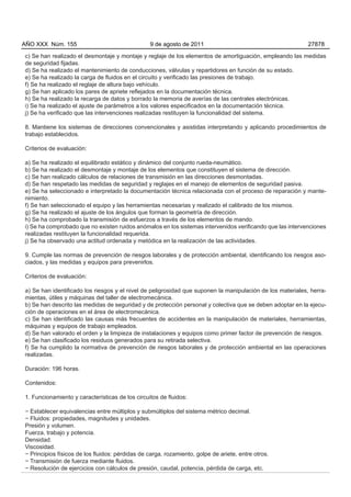 AÑO XXX Núm. 155                                 9 de agosto de 2011                                        27878

c) Se han realizado el desmontaje y montaje y reglaje de los elementos de amortiguación, empleando las medidas
de seguridad fijadas.
d) Se ha realizado el mantenimiento de conducciones, válvulas y repartidores en función de su estado.
e) Se ha realizado la carga de fluidos en el circuito y verificado las presiones de trabajo.
f) Se ha realizado el reglaje de altura bajo vehículo.
g) Se han aplicado los pares de apriete reflejados en la documentación técnica.
h) Se ha realizado la recarga de datos y borrado la memoria de averías de las centrales electrónicas.
i) Se ha realizado el ajuste de parámetros a los valores especificados en la documentación técnica.
j) Se ha verificado que las intervenciones realizadas restituyen la funcionalidad del sistema.

8. Mantiene los sistemas de direcciones convencionales y asistidas interpretando y aplicando procedimientos de
trabajo establecidos.

Criterios de evaluación:

a) Se ha realizado el equilibrado estático y dinámico del conjunto rueda-neumático.
b) Se ha realizado el desmontaje y montaje de los elementos que constituyen el sistema de dirección.
c) Se han realizado cálculos de relaciones de transmisión en las direcciones desmontadas.
d) Se han respetado las medidas de seguridad y reglajes en el manejo de elementos de seguridad pasiva.
e) Se ha seleccionado e interpretado la documentación técnica relacionada con el proceso de reparación y mante-
nimiento.
f) Se han seleccionado el equipo y las herramientas necesarias y realizado el calibrado de los mismos.
g) Se ha realizado el ajuste de los ángulos que forman la geometría de dirección.
h) Se ha comprobado la transmisión de esfuerzos a través de los elementos de mando.
i) Se ha comprobado que no existen ruidos anómalos en los sistemas intervenidos verificando que las intervenciones
realizadas restituyen la funcionalidad requerida.
j) Se ha observado una actitud ordenada y metódica en la realización de las actividades.

9. Cumple las normas de prevención de riesgos laborales y de protección ambiental, identificando los riesgos aso-
ciados, y las medidas y equipos para prevenirlos.

Criterios de evaluación:

a) Se han identificado los riesgos y el nivel de peligrosidad que suponen la manipulación de los materiales, herra-
mientas, útiles y máquinas del taller de electromecánica.
b) Se han descrito las medidas de seguridad y de protección personal y colectiva que se deben adoptar en la ejecu-
ción de operaciones en el área de electromecánica.
c) Se han identificado las causas más frecuentes de accidentes en la manipulación de materiales, herramientas,
máquinas y equipos de trabajo empleados.
d) Se han valorado el orden y la limpieza de instalaciones y equipos como primer factor de prevención de riesgos.
e) Se han clasificado los residuos generados para su retirada selectiva.
f) Se ha cumplido la normativa de prevención de riesgos laborales y de protección ambiental en las operaciones
realizadas.

Duración: 196 horas.

Contenidos:

1. Funcionamiento y características de los circuitos de fluidos:

− Establecer equivalencias entre múltiplos y submúltiplos del sistema métrico decimal.
− Fluidos: propiedades, magnitudes y unidades.
Presión y volumen.
Fuerza, trabajo y potencia.
Densidad.
Viscosidad.
− Principios físicos de los fluidos: pérdidas de carga, rozamiento, golpe de ariete, entre otros.
− Transmisión de fuerza mediante fluidos.
− Resolución de ejercicios con cálculos de presión, caudal, potencia, pérdida de carga, etc.
 