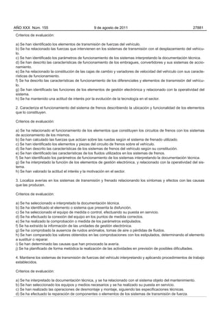 AÑO XXX Núm. 155                                9 de agosto de 2011                                          27881

Criterios de evaluación:

a) Se han identificado los elementos de transmisión de fuerzas del vehículo.
b) Se ha relacionado las fuerzas que intervienen en los sistemas de transmisión con el desplazamiento del vehícu-
lo.
c) Se han identificado los parámetros de funcionamiento de los sistemas interpretando la documentación técnica.
d) Se han descrito las características de funcionamiento de los embragues, convertidores y sus sistemas de accio-
namiento.
e) Se ha relacionado la constitución de las cajas de cambio y variadores de velocidad del vehículo con sus caracte-
rísticas de funcionamiento.
f) Se ha descrito las características de funcionamiento de los diferenciales y elementos de transmisión del vehícu-
lo.
g) Se han identificado las funciones de los elementos de gestión electrónica y relacionado con la operatividad del
sistema.
h) Se ha mantenido una actitud de interés por la evolución de la tecnología en el sector.

2. Caracteriza el funcionamiento del sistema de frenos describiendo la ubicación y funcionalidad de los elementos
que lo constituyen.

Criterios de evaluación:

a) Se ha relacionado el funcionamiento de los elementos que constituyen los circuitos de frenos con los sistemas
de accionamiento de los mismos.
b) Se han calculado las fuerzas que actúan sobre las ruedas según el sistema de frenado utilizado.
c) Se han identificado los elementos y piezas del circuito de frenos sobre el vehículo.
d) Se han descrito las características de los sistemas de frenos del vehículo según su constitución.
e) Se han identificado las características de los fluidos utilizados en los sistemas de frenos.
f) Se han identificado los parámetros de funcionamiento de los sistemas interpretando la documentación técnica.
g) Se ha interpretado la función de los elementos de gestión electrónica, y relacionado con la operatividad del sis-
tema.
h) Se han valorado la actitud el interés y la motivación en el sector.

3. Localiza averías en los sistemas de transmisión y frenado relacionando los síntomas y efectos con las causas
que las producen.

Criterios de evaluación:

a) Se ha seleccionado e interpretado la documentación técnica.
b) Se ha identificado el elemento o sistema que presenta la disfunción.
c) Se ha seleccionado el equipo de medida o control, efectuando su puesta en servicio.
d) Se ha efectuado la conexión del equipo en los puntos de medida correctos.
e) Se ha realizado la comprobación o medida de los parámetros estipulados.
f) Se ha extraído la información de las unidades de gestión electrónica.
g) Se ha comprobado la ausencia de ruidos anómalos, tomas de aire o pérdidas de fluidos.
h) Se han comparado los valores obtenidos en las comprobaciones con los estipulados, determinando el elemento
a sustituir o reparar.
i) Se han determinado las causas que han provocado la avería.
j) Se ha planificado de forma metódica la realización de las actividades en previsión de posibles dificultades.

4. Mantiene los sistemas de transmisión de fuerzas del vehículo interpretando y aplicando procedimientos de trabajo
establecidos.

Criterios de evaluación:

a) Se ha interpretado la documentación técnica, y se ha relacionado con el sistema objeto del mantenimiento.
b) Se han seleccionado los equipos y medios necesarios y se ha realizado su puesta en servicio.
c) Se han realizado las operaciones de desmontaje y montaje, siguiendo las especificaciones técnicas.
d) Se ha efectuado la reparación de componentes o elementos de los sistemas de transmisión de fuerza.
 
