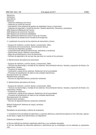 AÑO XXX Núm. 155                                9 de agosto de 2011                                          27883

Mecánicos.
Hidráulicos.
Neumáticos.
Eléctricos.
− Sistemas antibloqueo de frenos.
− Sistemas de control de tracción.
− Interrelación entre sistemas de gestión de estabilidad, frenos y transmisión.
− Sistemas de seguridad y control de tracción. Gestión electrónica. Sensores y actuadores.
ABS (Sistema Antibloqueo de Frenos).
ASR (Sistema de Control de Tracción).
ESP (Sistema de Control de Estabilidad).
EBV (Distribuidor Electrónico de la Fuerza de Frenado).
BAS (Sistema de Asistencia de Frenada de Emergencia)

3. Localización de averías de los sistemas de transmisión y frenos:

− Equipos de medición y control. Ajuste y conexionado. Útiles.
− Parámetros de funcionamiento. Documentación técnica.
− Técnicas de diagnóstico guiadas.
− Comprobaciones eléctricas-electrónicas, hidráulicas y mecánicas.
− Disfunciones típicas. Relación causa-efecto.
− Mapa de procedimientos y toma de decisiones.
− Normas de seguridad y de uso que hay que tener en cuenta en los procesos.

4. Mantenimiento del sistema de transmisión:

− Equipos de medición y control. Ajuste y conexionado. Útiles.
− Técnicas de desmontaje y montaje de los sistemas. Documentación técnica. Vaciado y reposición de fluidos. Ca-
racterísticas. Niveles.
− Procesos de reparación.
− Verificación y ajuste de los sistemas. Restitución de la funcionalidad.
− Procesos de actualización de datos en las unidades electrónicas.
Reprogramación de unidades.
Mantenimiento periódico.
− Normas de seguridad laboral y protección ambiental.

5. Mantenimiento del sistema de frenos:

− Equipos de medición y control. Ajuste y conexionado. Útiles.
− Técnicas de desmontaje y montaje de los sistemas. Documentación técnica. Vaciado y reposición de fluidos. Ca-
racterísticas. Niveles.
− Procesos de reparación.
− Verificación y ajuste de los sistemas. Restitución de la funcionalidad.
− Procesos de actualización de datos en las unidades electrónicas.
Reprogramación de unidades.
Mantenimiento periódico.
− Normas de seguridad laboral y protección ambiental.

Módulo Profesional: Sistemas de carga y arranque.
Código: 0456

Resultados de aprendizaje y criterios de evaluación.

1. Caracteriza la funcionalidad de elementos y conjuntos eléctricos y electrónicos básicos en los vehículos, aplican-
do las leyes y reglas de la electricidad y el magnetismo.

Criterios de evaluación:

a) Se han definido las distintas magnitudes eléctricas y sus unidades asociadas.
b) Se han identificado los elementos eléctricos y electrónicos por su simbología y se ha realizado su representa-
ción.
 