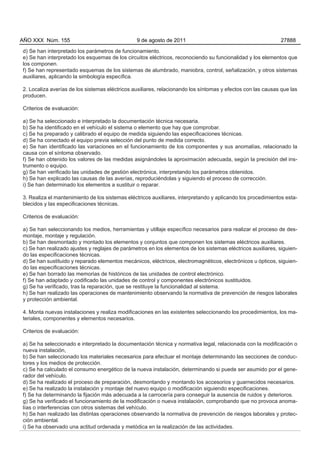 AÑO XXX Núm. 155                                9 de agosto de 2011                                           27888

d) Se han interpretado los parámetros de funcionamiento.
e) Se han interpretado los esquemas de los circuitos eléctricos, reconociendo su funcionalidad y los elementos que
los componen.
f) Se han representado esquemas de los sistemas de alumbrado, maniobra, control, señalización, y otros sistemas
auxiliares, aplicando la simbología específica.

2. Localiza averías de los sistemas eléctricos auxiliares, relacionando los síntomas y efectos con las causas que las
producen.

Criterios de evaluación:

a) Se ha seleccionado e interpretado la documentación técnica necesaria.
b) Se ha identificado en el vehículo el sistema o elemento que hay que comprobar.
c) Se ha preparado y calibrado el equipo de medida siguiendo las especificaciones técnicas.
d) Se ha conectado el equipo previa selección del punto de medida correcto.
e) Se han identificado las variaciones en el funcionamiento de los componentes y sus anomalías, relacionado la
causa con el síntoma observado.
f) Se han obtenido los valores de las medidas asignándoles la aproximación adecuada, según la precisión del ins-
trumento o equipo.
g) Se han verificado las unidades de gestión electrónica, interpretando los parámetros obtenidos.
h) Se han explicado las causas de las averías, reproduciéndolas y siguiendo el proceso de corrección.
i) Se han determinado los elementos a sustituir o reparar.

3. Realiza el mantenimiento de los sistemas eléctricos auxiliares, interpretando y aplicando los procedimientos esta-
blecidos y las especificaciones técnicas.

Criterios de evaluación:

a) Se han seleccionando los medios, herramientas y utillaje específico necesarios para realizar el proceso de des-
montaje, montaje y regulación.
b) Se han desmontado y montado los elementos y conjuntos que componen los sistemas eléctricos auxiliares.
c) Se han realizado ajustes y reglajes de parámetros en los elementos de los sistemas eléctricos auxiliares, siguien-
do las especificaciones técnicas.
d) Se han sustituido y reparado elementos mecánicos, eléctricos, electromagnéticos, electrónicos u ópticos, siguien-
do las especificaciones técnicas.
e) Se han borrado las memorias de históricos de las unidades de control electrónico.
f) Se han adaptado y codificado las unidades de control y componentes electrónicos sustituidos.
g) Se ha verificado, tras la reparación, que se restituye la funcionalidad al sistema.
h) Se han realizado las operaciones de mantenimiento observando la normativa de prevención de riesgos laborales
y protección ambiental.

4. Monta nuevas instalaciones y realiza modificaciones en las existentes seleccionando los procedimientos, los ma-
teriales, componentes y elementos necesarios.

Criterios de evaluación:

a) Se ha seleccionado e interpretado la documentación técnica y normativa legal, relacionada con la modificación o
nueva instalación,
b) Se han seleccionado los materiales necesarios para efectuar el montaje determinando las secciones de conduc-
tores y los medios de protección.
c) Se ha calculado el consumo energético de la nueva instalación, determinando si puede ser asumido por el gene-
rador del vehículo.
d) Se ha realizado el proceso de preparación, desmontando y montando los accesorios y guarnecidos necesarios.
e) Se ha realizado la instalación y montaje del nuevo equipo o modificación siguiendo especificaciones.
f) Se ha determinando la fijación más adecuada a la carrocería para conseguir la ausencia de ruidos y deterioros.
g) Se ha verificado el funcionamiento de la modificación o nueva instalación, comprobando que no provoca anoma-
lías o interferencias con otros sistemas del vehículo.
h) Se han realizado las distintas operaciones observando la normativa de prevención de riesgos laborales y protec-
ción ambiental.
i) Se ha observado una actitud ordenada y metódica en la realización de las actividades.
 