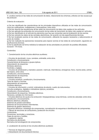 AÑO XXX Núm. 155                                  9 de agosto de 2011                                        27889

5. Localiza averías en las redes de comunicación de datos, relacionando los síntomas y efectos con las causas que
las producen.

Criterios de evaluación:

a) Se han identificado las características de los principales dispositivos utilizados en las redes de comunicación,
como los codificadores, multiplexores y transceptores, entre otros.
b) Se han descrito las arquitecturas de las redes de comunicación de datos más usadas en los vehículos.
c) Se han aplicado los protocolos de comunicación de las redes de transmisión de datos más usadas en vehículos.
d) Se han identificado en el vehículo los elementos que hay que comprobar para la localización de las averías.
e) Se han extraído los datos de las centrales electrónicas, de acuerdo con las especificaciones técnicas.
f) Se han localizado averías en las redes de comunicación, utilizando los equipos necesarios y seleccionando el
punto de medida.
g) Se han realizado las operaciones necesarias para reparar averías en las redes de comunicación, siguiendo es-
pecificaciones técnicas.
h) Se ha planificado de forma metódica la realización de las actividades en previsión de posibles dificultades.
Duración: 170 horas.

Contenidos:

1. Caracterización de los circuitos eléctricos auxiliares:

− Circuitos de alumbrado: cruce, carretera, antiniebla, entre otros.
Constitución y funcionamiento.
Características de lámparas y grupos ópticos.
Interpretación de esquemas.
Símbolos eléctricos.
Controles y reglajes.
− Circuitos de señalización y maniobra: posición, matrícula, intermitencia, emergencia, freno, marcha atrás, antinie-
bla trasero, entre otros.
Constitución y funcionamiento.
Interpretación de esquemas.
Símbolos eléctricos.
− Circuitos acústicos: constitución y funcionamiento.
Tipos de claxon y bocinas.
Interpretación de esquemas.
Símbolos eléctricos.
− Circuitos de información y control, ordenadores de abordo, cuadro de instrumentos:
Circuitos analógicos, digitales e indicadores ópticos y acústicos.
Constitución y funcionamiento.
Interpretación de esquemas. Símbolos eléctricos.
Sensores y señales de información.
− Circuitos eléctricos de ayuda a la conducción: limpiaparabrisas, lunas térmicas, control de velocidad, entre otros:
Constitución y funcionamiento.
Motores eléctricos utilizados.
Sistemas de parada automática.
Sistemas de funcionamiento intermitentes.
Sistemas de gestión electrónica.
Esquemas eléctricos: simbología de componentes, normalización de esquemas e identificación de componentes.
− Cálculo de secciones de conductores y protección de circuitos:
Conductores.
Conexiones, terminales y conectores.
Cajas de servicio y fusibles.
− Legislación vigente:
Normativa de alumbrado.
Normativa de homologación de componentes.

2. Localización de averías en los circuitos eléctricos auxiliares:

− Técnicas de diagnosis guiadas.
− Interpretación de documentación técnica:
 
