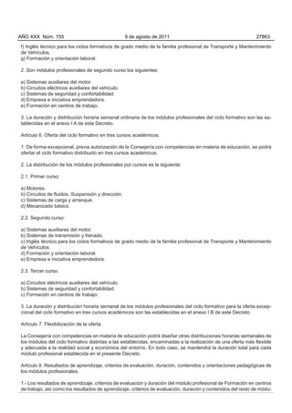 AÑO XXX Núm. 155                                   9 de agosto de 2011                                       27863

f) Inglés técnico para los ciclos formativos de grado medio de la familia profesional de Transporte y Mantenimiento
de Vehículos.
g) Formación y orientación laboral.

2. Son módulos profesionales de segundo curso los siguientes:

a) Sistemas auxiliares del motor.
b) Circuitos eléctricos auxiliares del vehículo.
c) Sistemas de seguridad y confortabilidad.
d) Empresa e iniciativa emprendedora.
e) Formación en centros de trabajo.

3. La duración y distribución horaria semanal ordinaria de los módulos profesionales del ciclo formativo son las es-
tablecidas en el anexo I A de este Decreto.

Artículo 6. Oferta del ciclo formativo en tres cursos académicos.

1. De forma excepcional, previa autorización de la Consejería con competencias en materia de educación, se podrá
ofertar el ciclo formativo distribuido en tres cursos académicos.

2. La distribución de los módulos profesionales por cursos es la siguiente:

2.1. Primer curso:

a) Motores.
b) Circuitos de fluidos. Suspensión y dirección.
c) Sistemas de carga y arranque.
d) Mecanizado básico.

2.2. Segundo curso:

a) Sistemas auxiliares del motor.
b) Sistemas de transmisión y frenado.
c) Inglés técnico para los ciclos formativos de grado medio de la familia profesional de Transporte y Mantenimiento
de Vehículos.
d) Formación y orientación laboral.
e) Empresa e iniciativa emprendedora.

2.3. Tercer curso:

a) Circuitos eléctricos auxiliares del vehículo.
b) Sistemas de seguridad y confortabilidad.
c) Formación en centros de trabajo.

3. La duración y distribución horaria semanal de los módulos profesionales del ciclo formativo para la oferta excep-
cional del ciclo formativo en tres cursos académicos son las establecidas en el anexo I B de este Decreto.

Artículo 7. Flexibilización de la oferta.

La Consejería con competencias en materia de educación podrá diseñar otras distribuciones horarias semanales de
los módulos del ciclo formativo distintas a las establecidas, encaminadas a la realización de una oferta más flexible
y adecuada a la realidad social y económica del entorno. En todo caso, se mantendrá la duración total para cada
módulo profesional establecida en el presente Decreto.

Artículo 8. Resultados de aprendizaje, criterios de evaluación, duración, contenidos y orientaciones pedagógicas de
los módulos profesionales.

1.- Los resultados de aprendizaje, criterios de evaluación y duración del módulo profesional de Formación en centros
de trabajo, así como los resultados de aprendizaje, criterios de evaluación, duración y contenidos del resto de módu-
 