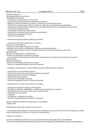AÑO XXX Núm. 155                                 9 de agosto de 2011                                           27890

Esquemas eléctricos.
Simbología eléctrica y electrónica.
Especificaciones técnicas.
− Localización de componentes en el vehículo.
− Conexionado de los equipos a los elementos a comprobar.
− Manejo de equipos de diagnosis. Elección y calibración de equipos adecuados.
− Parámetros o variables que se deben de tener en cuenta en un procedimiento de diagnóstico.
− Interpretación de parámetros. Comparación de los datos obtenidos con los facilitados por el fabricante.
− Técnicas de recogida de datos
− Identificación de síntomas y disfunciones.
− Localización de averías a partir de la toma de parámetros.
− Técnicas de localización de averías.
− Sistemas auto diagnosis.

3. Mantenimiento de los sistemas eléctricos auxiliares:

− Circuitos de alumbrado, señalización y acústicos:
Procesos de mantenimiento.
Procesos de desmontaje, reparación y montaje.
Verificación del correcto funcionamiento, utilizando los medios adecuados.
− Circuitos de información y control, ordenador de abordo, cuadro de instrumentos, entre otros:
Mantenimiento.
Borrado y actualización de mantenimientos.
Procesos de desmontaje, reparación y montaje.
− Circuitos eléctricos de ayuda a la conducción, limpiaparabrisas, limpiafaros, lunas térmicas, entre otros:
Mantenimiento.
Ajuste de parámetros.
Procesos de desmontaje, reparación y montaje.
− Normas de seguridad laboral y protección ambiental.

4. Montaje o modificaciones o nuevas instalaciones de circuitos eléctricos auxiliares:

− Interpretación de documentación técnica.
− Cálculo de la sección de conductores y medios de protección.
− Conexionado de conductores y cableados.
− Determinación de consumos.
− Procesos de desmontaje y montaje.
− Normas de seguridad laboral y protección ambiental.

5. Mantenimiento de redes de comunicación de datos:

− Principios de electrónica digital y puertas lógicas.
− Dispositivos utilizados: codificadores, multiplexores y transceptores, entre otros.
− Arquitecturas de las redes de comunicación, características.
− Protocolos de comunicación.
− Diagnosis.
− Localización y reparación de averías.
− Normas de seguridad laboral y protección ambiental.

Módulo Profesional: Sistemas de seguridad y confortabilidad.
Código: 0458

Resultados de aprendizaje y criterios de evaluación.

1. Caracteriza la funcionalidad y constitución de los elementos que conforman los sistemas de seguridad y conforta-
bilidad, describiendo su función en el conjunto al que pertenece.

Criterios de evaluación:

a) Se han identificado los elementos que componen los sistemas de seguridad y confortabilidad.
b) Se ha identificado el funcionamiento de los sistemas de seguridad y confortabilidad según sus características.
 