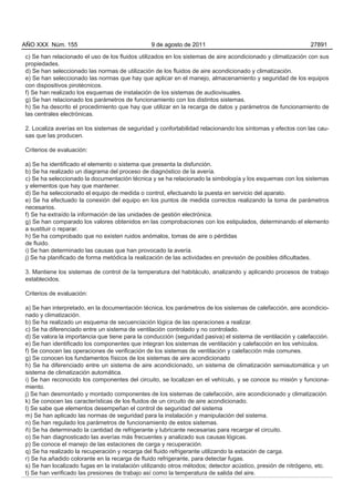 AÑO XXX Núm. 155                                9 de agosto de 2011                                          27891

c) Se han relacionado el uso de los fluidos utilizados en los sistemas de aire acondicionado y climatización con sus
propiedades.
d) Se han seleccionado las normas de utilización de los fluidos de aire acondicionado y climatización.
e) Se han seleccionado las normas que hay que aplicar en el manejo, almacenamiento y seguridad de los equipos
con dispositivos pirotécnicos.
f) Se han realizado los esquemas de instalación de los sistemas de audiovisuales.
g) Se han relacionado los parámetros de funcionamiento con los distintos sistemas.
h) Se ha descrito el procedimiento que hay que utilizar en la recarga de datos y parámetros de funcionamiento de
las centrales electrónicas.

2. Localiza averías en los sistemas de seguridad y confortabilidad relacionando los síntomas y efectos con las cau-
sas que las producen.

Criterios de evaluación:

a) Se ha identificado el elemento o sistema que presenta la disfunción.
b) Se ha realizado un diagrama del proceso de diagnóstico de la avería.
c) Se ha seleccionado la documentación técnica y se ha relacionado la simbología y los esquemas con los sistemas
y elementos que hay que mantener.
d) Se ha seleccionado el equipo de medida o control, efectuando la puesta en servicio del aparato.
e) Se ha efectuado la conexión del equipo en los puntos de medida correctos realizando la toma de parámetros
necesarios.
f) Se ha extraído la información de las unidades de gestión electrónica.
g) Se han comparado los valores obtenidos en las comprobaciones con los estipulados, determinando el elemento
a sustituir o reparar.
h) Se ha comprobado que no existen ruidos anómalos, tomas de aire o pérdidas
de fluido.
i) Se han determinado las causas que han provocado la avería.
j) Se ha planificado de forma metódica la realización de las actividades en previsión de posibles dificultades.

3. Mantiene los sistemas de control de la temperatura del habitáculo, analizando y aplicando procesos de trabajo
establecidos.

Criterios de evaluación:

a) Se han interpretado, en la documentación técnica, los parámetros de los sistemas de calefacción, aire acondicio-
nado y climatización.
b) Se ha realizado un esquema de secuenciación lógica de las operaciones a realizar.
c) Se ha diferenciado entre un sistema de ventilación controlado y no controlado.
d) Se valora la importancia que tiene para la conducción (seguridad pasiva) el sistema de ventilación y calefacción.
e) Se han identificado los componentes que integran los sistemas de ventilación y calefacción en los vehículos.
f) Se conocen las operaciones de verificación de los sistemas de ventilación y calefacción más comunes.
g) Se conocen los fundamentos físicos de los sistemas de aire acondicionado
h) Se ha diferenciado entre un sistema de aire acondicionado, un sistema de climatización semiautomática y un
sistema de climatización automática.
i) Se han reconocido los componentes del circuito, se localizan en el vehículo, y se conoce su misión y funciona-
miento.
j) Se han desmontado y montado componentes de los sistemas de calefacción, aire acondicionado y climatización.
k) Se conocen las características de los fluidos de un circuito de aire acondicionado.
l) Se sabe que elementos desempeñan el control de seguridad del sistema
m) Se han aplicado las normas de seguridad para la instalación y manipulación del sistema.
n) Se han regulado los parámetros de funcionamiento de estos sistemas.
ñ) Se ha determinado la cantidad de refrigerante y lubricante necesarias para recargar el circuito.
o) Se han diagnosticado las averías más frecuentes y analizado sus causas lógicas.
p) Se conoce el manejo de las estaciones de carga y recuperación.
q) Se ha realizado la recuperación y recarga del fluido refrigerante utilizando la estación de carga.
r) Se ha añadido colorante en la recarga de fluido refrigerante, para detectar fugas.
s) Se han localizado fugas en la instalación utilizando otros métodos; detector acústico, presión de nitrógeno, etc.
t) Se han verificado las presiones de trabajo así como la temperatura de salida del aire.
 