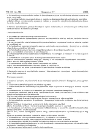 AÑO XXX Núm. 155                                9 de agosto de 2011                                          27892

u) Se han utilizado correctamente los equipos de diagnosis y se conoce el procedimiento a seguir para reparar una
avería memorizada.
v) Se han interpretado los esquemas eléctricos de los sistemas de aire acondicionado y climatización automática.
w) Se han utilizado correctamente los aparatos de medida y se conocen los procedimientos de localización de ave-
rías en los circuitos eléctricos.

4. Mantiene las instalaciones y realiza el montaje de equipos audiovisuales, de comunicación y de confort, descri-
biendo las técnicas de instalación y montaje.

Criterios de evaluación:

a) Se conocen las cualidades que caracterizan al sonido.
b) Se han identificado las diversas fuentes de sonido, sus características y se han realizado los ajustes de audio
pertinentes.
c) Se han comparado las características que distinguen a cada altavoz: respuesta de frecuencia, potencia, impedan-
cia, sensibilidad, etc.
d) Se han localizado los componentes de los sistemas audiovisuales, de comunicación y de confort en un vehículo,
utilizando documentación del fabricante.
e) Se ha instalado o sustituido la unidad principal de reproducción de sonido con sus altavoces.
f) Se ha comprobado la funcionalidad de las instalaciones.
g) Se ha seleccionado e interpretado la documentación técnica necesaria para la instalación de nuevos equipos en
el vehículo.
h) Se ha efectuado un esquema previo de montaje de instalación del nuevo equipo.
i) Se han seleccionado los elementos del equipo a instalar y se han calculado las secciones de los conductores.
j) Se ha realizado la recarga de parámetros y datos.
k) Se ha realizado el montaje de los distintos componentes del sistema.
l) Se ha verificado su funcionamiento utilizando equipos de comprobación.
m) Se ha observado una actitud ordenada y metódica en la realización de las actividades.

5. Mantiene los sistemas de seguridad de las personas y del propio vehículo, interpretando y aplicando procedimien-
tos de trabajo establecidos.

Criterios de evaluación:

a) Se conoce la misión y el funcionamiento de los sistemas de retención; cinturones de seguridad, airbag y preten-
sores.
b) Se conocen los diferentes tipos de cinturones de seguridad.
c) Se han identificado los diferentes tipos de pretensores, según su posición de montaje y su modo de funciona-
miento.
d) Se han localizado en un vehículo los elementos que componen los sistemas de seguridad.
e) Se distinguen los distintos tipos de airbag y se han realizado las operaciones de sustitución de los mismos, res-
petando las normas de seguridad adecuadas.
f) Se conoce la misión que realiza cada elemento y su funcionamiento.
g) Se conoce el modo de actuación de los airbag de nueva generación o de volumen variable.
h) Se han realizado las operaciones de inutilización y desguace de los elementos pirotécnicos que forman parte de
estos sistemas.
i) Se ha interpretado el esquema de funcionamiento de los sistemas de seguridad.
j) Se ha desmontado, verificado y montado los componentes de los sistemas de seguridad.
k) Se han utilizado, correctamente, los aparatos de medida eléctricos y se conocen los procedimientos de localiza-
ción de averías en los circuitos eléctricos.
l) Se han leído y borrado los códigos de avería de airbag y pretensor de cinturón de seguridad con equipo de diag-
nosis.
m) Se han reconocido los diversos sistemas de alarma utilizados en los vehículos.
n) Se han localizado los componentes en el vehículo y se conoce su funcionamiento.
ñ) Se han realizado las pruebas para comprobar la operatividad de un sistema de alarma.
o) Se ha determinado el grado de protección de una alarma observando sus características técnicas.
p) Se ha instalado un sistema de alarma en un vehículo realizando previamente un esquema con la ubicación de los
componentes y su interconexión eléctrica.
q) Se ha comprobado la interrelación entre los distintos sistemas.
 