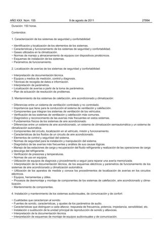 AÑO XXX Núm. 155                                9 de agosto de 2011                                          27894

Duración: 150 horas.

Contenidos:

1. Caracterización de los sistemas de seguridad y confortabilidad:

− Identificación y localización de los elementos de los sistemas.
− Características y funcionamiento de los sistemas de seguridad y confortabilidad.
− Gases utilizados en la climatización.
− Normas de manejo y almacenamiento de equipos con dispositivos pirotécnicos.
− Esquemas de instalación de los sistemas.
− Parámetros de funcionamiento.

2. Localización de averías de los sistemas de seguridad y confortabilidad:

− Interpretación de documentación técnica.
− Equipos y medios de medición, control y diagnosis.
− Técnicas de recogida de datos e información.
− Interpretación de parámetros.
− Localización de averías a partir de la toma de parámetros.
− Plan de actuación de resolución de problemas.

3. Mantenimiento de los sistemas de calefacción, aire acondicionado y climatización:

− Diferencias entre un sistema de ventilación controlado y no controlado.
− Importancia que tiene para la conducción el sistema de ventilación y calefacción.
− Componentes que integran los sistemas de ventilación de los vehículos.
− Verificación de los sistemas de ventilación y calefacción más comunes.
− Diagnóstico y reconocimiento de las averías más frecuentes en estos sistemas.
− Fundamentos físicos de los sistemas de aire acondicionado.
− Diferencias entre un sistema de aire acondicionado, un sistema de climatización semiautomática y un sistema de
climatización automática.
− Componentes del circuito, localización en el vehículo, misión y funcionamiento.
− Características de los fluidos de un circuito de aire acondicionado.
− Elementos de control y seguridad del sistema.
− Normas de seguridad para la instalación y manipulación del sistema.
− Diagnóstico de las averías más frecuentes y análisis de sus causas lógicas.
− Manejo de las estaciones de carga y recuperación del fluido refrigerante y realización de las operaciones de carga
y descarga del refrigerante.
− Verificación de presiones y temperaturas.
− Normas de uso en equipos.
− Utilización de equipos de diagnosis y procedimiento a seguir para reparar una avería memorizada.
− Interpretación de la documentación técnica, de los esquemas eléctricos y parámetros de funcionamiento de los
sistemas de aire acondicionado y climatización automática.
− Utilización de los aparatos de medida y conoce los procedimientos de localización de averías en los circuitos
eléctricos.
− Equipos, herramientas y útiles.
− Procesos de desmontaje y montaje de componentes de los sistemas de calefacción, aire acondicionado y clima-
tización.
− Mantenimiento de componentes.

4. Instalación y mantenimiento de los sistemas audiovisuales, de comunicación y de confort:

− Cualidades que caracterizan al sonido.
− Fuentes de sonido, características, y ajustes de los parámetros de audio.
− Características que distinguen a cada altavoz: respuesta de frecuencia, potencia, impedancia, sensibilidad, etc.
− Instalación o sustitución de la unidad principal de reproducción de sonido y altavoces.
− Interpretación de la documentación técnica.
− Interpretación de esquemas de montaje de equipos audiovisuales y de comunicación.
 
