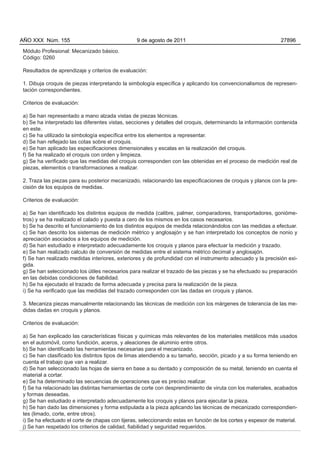 AÑO XXX Núm. 155                                 9 de agosto de 2011                                          27896

Módulo Profesional: Mecanizado básico.
Código: 0260

Resultados de aprendizaje y criterios de evaluación:

1. Dibuja croquis de piezas interpretando la simbología específica y aplicando los convencionalismos de represen-
tación correspondientes.

Criterios de evaluación:

a) Se han representado a mano alzada vistas de piezas técnicas.
b) Se ha interpretado las diferentes vistas, secciones y detalles del croquis, determinando la información contenida
en este.
c) Se ha utilizado la simbología específica entre los elementos a representar.
d) Se han reflejado las cotas sobre el croquis.
e) Se han aplicado las especificaciones dimensionales y escalas en la realización del croquis.
f) Se ha realizado el croquis con orden y limpieza.
g) Se ha verificado que las medidas del croquis corresponden con las obtenidas en el proceso de medición real de
piezas, elementos o transformaciones a realizar.

2. Traza las piezas para su posterior mecanizado, relacionando las especificaciones de croquis y planos con la pre-
cisión de los equipos de medidas.

Criterios de evaluación:

a) Se han identificado los distintos equipos de medida (calibre, palmer, comparadores, transportadores, gonióme-
tros) y se ha realizado el calado y puesta a cero de los mismos en los casos necesarios.
b) Se ha descrito el funcionamiento de los distintos equipos de medida relacionándolos con las medidas a efectuar.
c) Se han descrito los sistemas de medición métrico y anglosajón y se han interpretado los conceptos de nonio y
apreciación asociados a los equipos de medición.
d) Se han estudiado e interpretado adecuadamente los croquis y planos para efectuar la medición y trazado.
e) Se han realizado calculo de conversión de medidas entre el sistema métrico decimal y anglosajón.
f) Se han realizado medidas interiores, exteriores y de profundidad con el instrumento adecuado y la precisión exi-
gida.
g) Se han seleccionado los útiles necesarios para realizar el trazado de las piezas y se ha efectuado su preparación
en las debidas condiciones de fiabilidad.
h) Se ha ejecutado el trazado de forma adecuada y precisa para la realización de la pieza.
i) Se ha verificado que las medidas del trazado corresponden con las dadas en croquis y planos.

3. Mecaniza piezas manualmente relacionando las técnicas de medición con los márgenes de tolerancia de las me-
didas dadas en croquis y planos.

Criterios de evaluación:

a) Se han explicado las características físicas y químicas más relevantes de los materiales metálicos más usados
en el automóvil, como fundición, aceros, y aleaciones de aluminio entre otros.
b) Se han identificado las herramientas necesarias para el mecanizado.
c) Se han clasificado los distintos tipos de limas atendiendo a su tamaño, sección, picado y a su forma teniendo en
cuenta el trabajo que van a realizar.
d) Se han seleccionado las hojas de sierra en base a su dentado y composición de su metal, teniendo en cuenta el
material a cortar.
e) Se ha determinado las secuencias de operaciones que es preciso realizar.
f) Se ha relacionado las distintas herramientas de corte con desprendimiento de viruta con los materiales, acabados
y formas deseadas.
g) Se han estudiado e interpretado adecuadamente los croquis y planos para ejecutar la pieza.
h) Se han dado las dimensiones y forma estipulada a la pieza aplicando las técnicas de mecanizado correspondien-
tes (limado, corte, entre otros).
i) Se ha efectuado el corte de chapas con tijeras, seleccionando estas en función de los cortes y espesor de material.
j) Se han respetado los criterios de calidad, fiabilidad y seguridad requeridos.
 