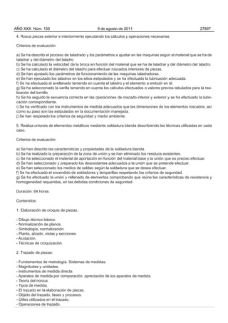 AÑO XXX Núm. 155                                9 de agosto de 2011                                          27897

4. Rosca piezas exterior e interiormente ejecutando los cálculos y operaciones necesarias.

Criterios de evaluación:

a) Se ha descrito el proceso de taladrado y los parámetros a ajustar en las maquinas según el material que se ha de
taladrar y del diámetro del taladro.
b) Se ha calculado la velocidad de la broca en función del material que se ha de taladrar y del diámetro del taladro.
c) Se ha calculado el diámetro del taladro para efectuar roscados interiores de piezas.
d) Se han ajustado los parámetros de funcionamiento de las maquinas taladradoras.
e) Se han ejecutado los taladros en los sitios estipulados y se ha efectuado la lubricación adecuada.
f) Se ha efectuado el avellanado teniendo en cuenta el taladro y el elemento a embutir en él.
g) Se ha seleccionado la varilla teniendo en cuenta los cálculos efectuados o valores previos tabulados para la rea-
lización del tornillo.
h) Se ha seguido la secuencia correcta en las operaciones de roscado interior y exterior y se ha efectuado la lubri-
cación correspondiente.
i) Se ha verificado con los instrumentos de medida adecuados que las dimensiones de los elementos roscados, así
como su paso son las estipuladas en la documentación manejada.
j) Se han respetado los criterios de seguridad y medio ambiente.

5. Realiza uniones de elementos metálicos mediante soldadura blanda describiendo las técnicas utilizadas en cada
caso.

Criterios de evaluación:

a) Se han descrito las características y propiedades de la soldadura blanda.
b) Se ha realizado la preparación de la zona de unión y se han eliminado los residuos existentes.
c) Se ha seleccionado el material de aportación en función del material base y la unión que es preciso efectuar.
d) Se han seleccionado y preparado los desoxidantes adecuados a la unión que se pretende efectuar.
e) Se han seleccionado los medios de soldeo según la soldadura que se desea efectuar.
f) Se ha efectuado el encendido de soldadores y lamparillas respetando los criterios de seguridad.
g) Se ha efectuado la unión y rellenado de elementos comprobando que reúne las características de resistencia y
homogeneidad requeridas, en las debidas condiciones de seguridad.

Duración: 64 horas.

Contenidos:

1. Elaboración de croquis de piezas:

- Dibujo técnico básico.
- Normalización de planos.
- Simbología, normalización.
- Planta, alzado, vistas y secciones.
- Acotación.
- Técnicas de croquización.

2. Trazado de piezas:

- Fundamentos de metrología. Sistemas de medidas.
- Magnitudes y unidades.
- Instrumentos de medida directa.
- Aparatos de medida por comparación, apreciación de los aparatos de medida.
- Teoría del nonius.
- Tipos de medida.
- El trazado en la elaboración de piezas.
- Objeto del trazado, fases y procesos.
- Útiles utilizados en el trazado.
- Operaciones de trazado.
 