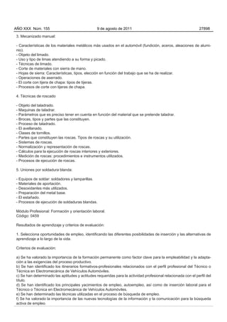 AÑO XXX Núm. 155                                 9 de agosto de 2011                                          27898

3. Mecanizado manual:

- Características de los materiales metálicos más usados en el automóvil (fundición, aceros, aleaciones de alumi-
nio).
- Objeto del limado.
- Uso y tipo de limas atendiendo a su forma y picado.
- Técnicas de limado.
- Corte de materiales con sierra de mano.
- Hojas de sierra: Características, tipos, elección en función del trabajo que se ha de realizar.
- Operaciones de aserrado.
- El corte con tijera de chapa: tipos de tijeras.
- Procesos de corte con tijeras de chapa.

4. Técnicas de roscado

- Objeto del taladrado.
- Maquinas de taladrar.
- Parámetros que es preciso tener en cuenta en función del material que se pretende taladrar.
- Brocas, tipos y partes que las constituyen.
- Proceso de taladrado.
- El avellanado.
- Clases de tornillos.
- Partes que constituyen las roscas. Tipos de roscas y su utilización.
- Sistemas de roscas.
- Normalización y representación de roscas.
- Cálculos para la ejecución de roscas interiores y exteriores.
- Medición de roscas: procedimientos e instrumentos utilizados.
- Procesos de ejecución de roscas.

5. Uniones por soldadura blanda:

- Equipos de soldar: soldadores y lamparillas.
- Materiales de aportación.
- Desoxidantes más utilizados.
- Preparación del metal base.
- El estañado.
- Procesos de ejecución de soldaduras blandas.

Módulo Profesional: Formación y orientación laboral.
Código: 0459

Resultados de aprendizaje y criterios de evaluación:

1. Selecciona oportunidades de empleo, identificando las diferentes posibilidades de inserción y las alternativas de
aprendizaje a lo largo de la vida.

Criterios de evaluación:

a) Se ha valorado la importancia de la formación permanente como factor clave para la empleabilidad y la adapta-
ción a las exigencias del proceso productivo.
b) Se han identificado los itinerarios formativos-profesionales relacionados con el perfil profesional del Técnico o
Técnica en Electromecánica de Vehículos Automóviles.
c) Se han determinado las aptitudes y actitudes requeridas para la actividad profesional relacionada con el perfil del
título.
d) Se han identificado los principales yacimientos de empleo, autoempleo, así como de inserción laboral para el
Técnico o Técnica en Electromecánica de Vehículos Automóviles.
e) Se han determinado las técnicas utilizadas en el proceso de búsqueda de empleo.
f) Se ha valorado la importancia de las nuevas tecnologías de la información y la comunicación para la búsqueda
activa de empleo.
 