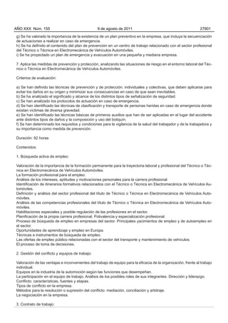 AÑO XXX Núm. 155                                 9 de agosto de 2011                                            27901

g) Se ha valorado la importancia de la existencia de un plan preventivo en la empresa, que incluya la secuenciación
de actuaciones a realizar en caso de emergencia.
h) Se ha definido el contenido del plan de prevención en un centro de trabajo relacionado con el sector profesional
del Técnico o Técnica en Electromecánica de Vehículos Automóviles.
i) Se ha proyectado un plan de emergencia y evacuación en una pequeña y mediana empresa.

7. Aplica las medidas de prevención y protección, analizando las situaciones de riesgo en el entorno laboral del Téc-
nico o Técnica en Electromecánica de Vehículos Automóviles.

Criterios de evaluación:

a) Se han definido las técnicas de prevención y de protección, individuales y colectivas, que deben aplicarse para
evitar los daños en su origen y minimizar sus consecuencias en caso de que sean inevitables.
b) Se ha analizado el significado y alcance de los distintos tipos de señalización de seguridad.
c) Se han analizado los protocolos de actuación en caso de emergencia.
d) Se han identificado las técnicas de clasificación y transporte de personas heridas en caso de emergencia donde
existan víctimas de diversa gravedad.
e) Se han identificado las técnicas básicas de primeros auxilios que han de ser aplicadas en el lugar del accidente
ante distintos tipos de daños y la composición y uso del botiquín.
f) Se han determinado los requisitos y condiciones para la vigilancia de la salud del trabajador y de la trabajadora y
su importancia como medida de prevención.

Duración: 82 horas

Contenidos:

1. Búsqueda activa de empleo:

Valoración de la importancia de la formación permanente para la trayectoria laboral y profesional del Técnico o Téc-
nica en Electromecánica de Vehículos Automóviles.
La formación profesional para el empleo.
Análisis de los intereses, aptitudes y motivaciones personales para la carrera profesional.
Identificación de itinerarios formativos relacionados con el Técnico o Técnica en Electromecánica de Vehículos Au-
tomóviles.
Definición y análisis del sector profesional del título de Técnico o Técnica en Electromecánica de Vehículos Auto-
móviles.
Análisis de las competencias profesionales del título de Técnico o Técnica en Electromecánica de Vehículos Auto-
móviles.
Habilitaciones especiales y posible regulación de las profesiones en el sector.
Planificación de la propia carrera profesional. Polivalencia y especialización profesional.
Proceso de búsqueda de empleo en empresas del sector. Principales yacimientos de empleo y de autoempleo en
el sector.
Oportunidades de aprendizaje y empleo en Europa.
Técnicas e instrumentos de búsqueda de empleo.
Las ofertas de empleo público relacionadas con el sector del transporte y mantenimiento de vehículos.
El proceso de toma de decisiones.

2. Gestión del conflicto y equipos de trabajo:

Valoración de las ventajas e inconvenientes del trabajo de equipo para la eficacia de la organización, frente al trabajo
individual.
Equipos en la industria de la automoción según las funciones que desempeñan.
La participación en el equipo de trabajo. Análisis de los posibles roles de sus integrantes. Dirección y liderazgo.
Conflicto: características, fuentes y etapas.
Tipos de conflicto en la empresa.
Métodos para la resolución o supresión del conflicto: mediación, conciliación y arbitraje.
La negociación en la empresa.

3. Contrato de trabajo:
 