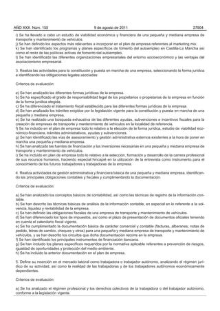 AÑO XXX Núm. 155                                 9 de agosto de 2011                                           27904

i) Se ha llevado a cabo un estudio de viabilidad económica y financiera de una pequeña y mediana empresa de
transporte y mantenimiento de vehículos.
j) Se han definido los aspectos más relevantes a incorporar en el plan de empresa referentes al marketing mix.
k) Se han identificado los programas y planes específicos de fomento del autoempleo en Castilla-La Mancha así
como el resto de las políticas activas de fomento del autoempleo.
l) Se han identificado las diferentes organizaciones empresariales del entorno socioeconómico y las ventajas del
asociacionismo empresarial.

3. Realiza las actividades para la constitución y puesta en marcha de una empresa, seleccionando la forma jurídica
e identificando las obligaciones legales asociadas

Criterios de evaluación:

a) Se han analizado las diferentes formas jurídicas de la empresa.
b) Se ha especificado el grado de responsabilidad legal de los propietarios o propietarias de la empresa en función
de la forma jurídica elegida.
c) Se ha diferenciado el tratamiento fiscal establecido para las diferentes formas jurídicas de la empresa.
d) Se han analizado los trámites exigidos por la legislación vigente para la constitución y puesta en marcha de una
pequeña y mediana empresa.
e) Se ha realizado una búsqueda exhaustiva de las diferentes ayudas, subvenciones e incentivos fiscales para la
creación de empresas de transporte y mantenimiento de vehículos en la localidad de referencia.
f) Se ha incluido en el plan de empresa todo lo relativo a la elección de la forma jurídica, estudio de viabilidad eco-
nómico-financiera, trámites administrativos, ayudas y subvenciones.
g) Se han identificado las vías de asesoramiento y gestión administrativa externos existentes a la hora de poner en
marcha una pequeña y mediana empresa.
h) Se han analizado las fuentes de financiación y las inversiones necesarias en una pequeña y mediana empresa de
transporte y mantenimiento de vehículos.
i) Se ha incluido en plan de empresa todo lo relativo a la selección, formación y desarrollo de la carrera profesional
de sus recursos humanos, haciendo especial hincapié en la utilización de la entrevista como instrumento para el
conocimiento de los futuros trabajadores y trabajadoras de la empresa.

4. Realiza actividades de gestión administrativa y financiera básica de una pequeña y mediana empresa, identifican-
do las principales obligaciones contables y fiscales y cumplimentando la documentación.

Criterios de evaluación:

a) Se han analizado los conceptos básicos de contabilidad, así como las técnicas de registro de la información con-
table.
b) Se han descrito las técnicas básicas de análisis de la información contable, en especial en lo referente a la sol-
vencia, liquidez y rentabilidad de la empresa.
c) Se han definido las obligaciones fiscales de una empresa de transporte y mantenimiento de vehículos.
d) Se han diferenciado los tipos de impuestos, así como el plazo de presentación de documentos oficiales teniendo
en cuenta el calendario fiscal vigente.
e) Se ha cumplimentado la documentación básica de carácter comercial y contable (facturas, albaranes, notas de
pedido, letras de cambio, cheques y otros) para una pequeña y mediana empresa de transporte y mantenimiento de
vehículos, y se han descrito los circuitos que dicha documentación recorre en la empresa.
f) Se han identificado los principales instrumentos de financiación bancaria.
g) Se han incluido los planes específicos requeridos por la normativa aplicable referentes a prevención de riesgos,
igualdad de oportunidades y protección del medio ambiente.
h) Se ha incluido la anterior documentación en el plan de empresa.

5. Define su inserción en el mercado laboral como trabajadora o trabajador autónomo, analizando el régimen jurí-
dico de su actividad, así como la realidad de las trabajadoras y de los trabajadores autónomos económicamente
dependientes.

Criterios de evaluación:

a) Se ha analizado el régimen profesional y los derechos colectivos de la trabajadora o del trabajador autónomo,
conforme a la legislación vigente.
 