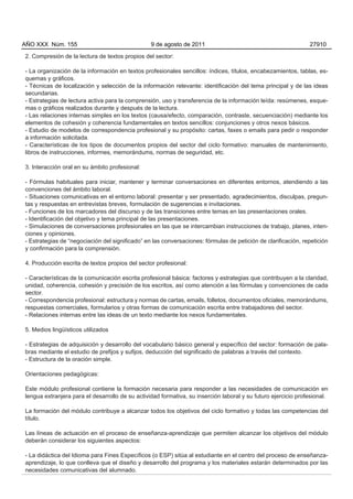 AÑO XXX Núm. 155                                 9 de agosto de 2011                                           27910

2. Compresión de la lectura de textos propios del sector:

- La organización de la información en textos profesionales sencillos: índices, títulos, encabezamientos, tablas, es-
quemas y gráficos.
- Técnicas de localización y selección de la información relevante: identificación del tema principal y de las ideas
secundarias.
- Estrategias de lectura activa para la comprensión, uso y transferencia de la información leída: resúmenes, esque-
mas o gráficos realizados durante y después de la lectura.
- Las relaciones internas simples en los textos (causa/efecto, comparación, contraste, secuenciación) mediante los
elementos de cohesión y coherencia fundamentales en textos sencillos: conjunciones y otros nexos básicos.
- Estudio de modelos de correspondencia profesional y su propósito: cartas, faxes o emails para pedir o responder
a información solicitada.
- Características de los tipos de documentos propios del sector del ciclo formativo: manuales de mantenimiento,
libros de instrucciones, informes, memorándums, normas de seguridad, etc.

3. Interacción oral en su ámbito profesional:

- Fórmulas habituales para iniciar, mantener y terminar conversaciones en diferentes entornos, atendiendo a las
convenciones del ámbito laboral.
- Situaciones comunicativas en el entorno laboral: presentar y ser presentado, agradecimientos, disculpas, pregun-
tas y respuestas en entrevistas breves, formulación de sugerencias e invitaciones.
- Funciones de los marcadores del discurso y de las transiciones entre temas en las presentaciones orales.
- Identificación del objetivo y tema principal de las presentaciones.
- Simulaciones de conversaciones profesionales en las que se intercambian instrucciones de trabajo, planes, inten-
ciones y opiniones.
- Estrategias de “negociación del significado” en las conversaciones: fórmulas de petición de clarificación, repetición
y confirmación para la comprensión.

4. Producción escrita de textos propios del sector profesional:

- Características de la comunicación escrita profesional básica: factores y estrategias que contribuyen a la claridad,
unidad, coherencia, cohesión y precisión de los escritos, así como atención a las fórmulas y convenciones de cada
sector.
- Correspondencia profesional: estructura y normas de cartas, emails, folletos, documentos oficiales, memorándums,
respuestas comerciales, formularios y otras formas de comunicación escrita entre trabajadores del sector.
- Relaciones internas entre las ideas de un texto mediante los nexos fundamentales.

5. Medios lingüísticos utilizados

- Estrategias de adquisición y desarrollo del vocabulario básico general y específico del sector: formación de pala-
bras mediante el estudio de prefijos y sufijos, deducción del significado de palabras a través del contexto.
- Estructura de la oración simple.

Orientaciones pedagógicas:

Este módulo profesional contiene la formación necesaria para responder a las necesidades de comunicación en
lengua extranjera para el desarrollo de su actividad formativa, su inserción laboral y su futuro ejercicio profesional.

La formación del módulo contribuye a alcanzar todos los objetivos del ciclo formativo y todas las competencias del
título.

Las líneas de actuación en el proceso de enseñanza-aprendizaje que permiten alcanzar los objetivos del módulo
deberán considerar los siguientes aspectos:

- La didáctica del Idioma para Fines Específicos (o ESP) sitúa al estudiante en el centro del proceso de enseñanza-
aprendizaje, lo que conlleva que el diseño y desarrollo del programa y los materiales estarán determinados por las
necesidades comunicativas del alumnado.
 