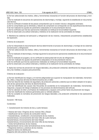 AÑO XXX Núm. 155                                9 de agosto de 2011                                          27869

b) Se han seleccionado los medios, útiles y herramientas necesarias en función del proceso de desmontaje y mon-
taje.
c) Se ha realizado la secuencia de operaciones de desmontaje y montaje, siguiendo la establecida en documenta-
ción técnica.
d) Se ha verificado el estado de las piezas comprobando que no existen roturas o desgastes anómalos.
e) Se ha comprobado que la cilindrada y relación de compresión se corresponde con las especificaciones técnicas.
f) Se han realizado los ajustes de parámetros estipulados en la documentación técnica.
g) Se ha verificado que tras las operaciones realizadas se restituye la funcionalidad requerida.
h) Se ha observado una actitud ordenada y metódica en la realización de las actividades de trabajo.

5. Mantiene los sistemas de lubricación y refrigeración de los motores, interpretando procedimientos establecidos
de reparación.

Criterios de evaluación:

a) Se ha interpretado la documentación técnica determinando el proceso de desmontaje y montaje de los sistemas
de lubricación y refrigeración.
b) Se han seleccionado los medios, útiles y herramientas necesarias en función del proceso de desmontaje y mon-
taje.
c) Se ha realizado el desmontaje y montaje siguiendo la secuencia de operaciones establecida en la documentación
técnica.
d) Se ha realizado el purgado y se ha verificado la estanquidad del circuito de refrigeración.
e) Se han realizado los ajustes de parámetros estipulados en la documentación técnica.
f) Se ha verificado que tras las operaciones realizadas se restituye la funcionalidad requerida.
g) Se ha observado una actitud ordenada y metódica en la realización de las actividades de trabajo.

6. Aplica las normas de prevención de riesgos laborales y de protección ambiental, identificando los riesgos asocia-
dos y las medidas y equipos para prevenirlos.

Criterios de evaluación:

a) Se han identificado los riesgos y el nivel de peligrosidad que suponen la manipulación de materiales, herramien-
tas, útiles y máquinas del área de electromecánica de un taller.
b) Se han descrito las medidas de seguridad y de protección personal y colectiva que se deben adoptar en la ejecu-
ción de las operaciones del área de electromecánica.
c) Se han identificado las causas más frecuentes de accidentes en la manipulación de materiales, herramientas,
máquinas y equipos de trabajo empleados en los procesos de electromecánica del vehículo.
d) Se ha valorado el orden y la limpieza de instalaciones y equipos como primer factor de prevención de riesgos.
e) Se han clasificado los residuos generados para su retirada selectiva.
f) Se ha cumplido la normativa de prevención de riesgos laborales y de protección ambiental en las operaciones
realizadas.

Duración: 196 horas.

Contenidos:

1. Caracterización de motores de dos y cuatro tiempos:

− Historia del motor. Orígenes de los motores Otto y Diesel.
− Clasificación de los motores de combustión interna.
− Características, constitución y funcionamiento de los motores.
Características y funcionamiento del motor Otto de cuatro tiempos.
Características y funcionamiento del motor Diesel.
Características y funcionamiento del motor Otto de dos tiempos.
− Ciclos termodinámicos de los motores.
Representación de los ciclos termodinámicos de los motores.
− Diagramas teóricos y prácticos de los motores.
Diagrama teórico de distribución.
Diagrama del ciclo práctico de distribución.
 